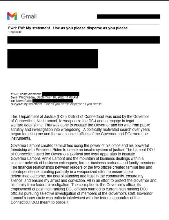 KristiTalmadge's tweet photo. 🧵🔴⚖️ CONNECTICUT UPDATE: Full Text of Kosta Diamantis' 9-page email implicating Governor Ned Lamont, Annie Lamont and other Officials' Shady Government and Business dealings.

I will put this in 5 posts on this thread. It is so long X won't even let me share the whole thing in one post.

*********************************************************
PAGE 1

From: kosta diamantis 
Sent: Wednesday, September 16, 2026 11:08 AM 
To: Norm Pattis 
Subject: My statement . Use as you please disperse as you please.

The Department of Justice (DOJ) District of Connecticut was used by the Governor of Connecticut, Ned Lamont, to weaponize the DOJ and to engage in legal warfare against me. This was done to insulate the Governor and his wife from public scrutiny and investigation into wrongdoing. A politically motivated search over years began targeting me and the weaponized offices of the Governor and DOJ were the instruments.

Governor Lamont created familial ties using the power of his office and his powerful friendship with President Biden to create an insular system of justice. The Lamont-DOJ of Connecticut used the Governors' political and legal apparatus to insulate Governor Lamont, Annie Lamont and the mountain of business dealings within a singular network of business colleagues, former business partners and family members. The financial relationships between leaders of the two offices created familial ties and interdependence, creating partiality in a weaponized effort to ensure a pre-determined outcome, my loss of standing and trust in the community, ensure my silence, and ensure my arrest and conviction. All in an effort to protect the Governor and his family from federal investigation. The corruption is the Governor's office, its employment of past high ranking DOJ officials married to current high ranking DOJ officials pursuing selective investigation of members of the Governor's staff. Governor Lamont's inner circle was entirely intertwined with the federal apparatus of the Connecticut DOJ meant to police it.

(Pages 2 - 9 continued in replies)

1/5