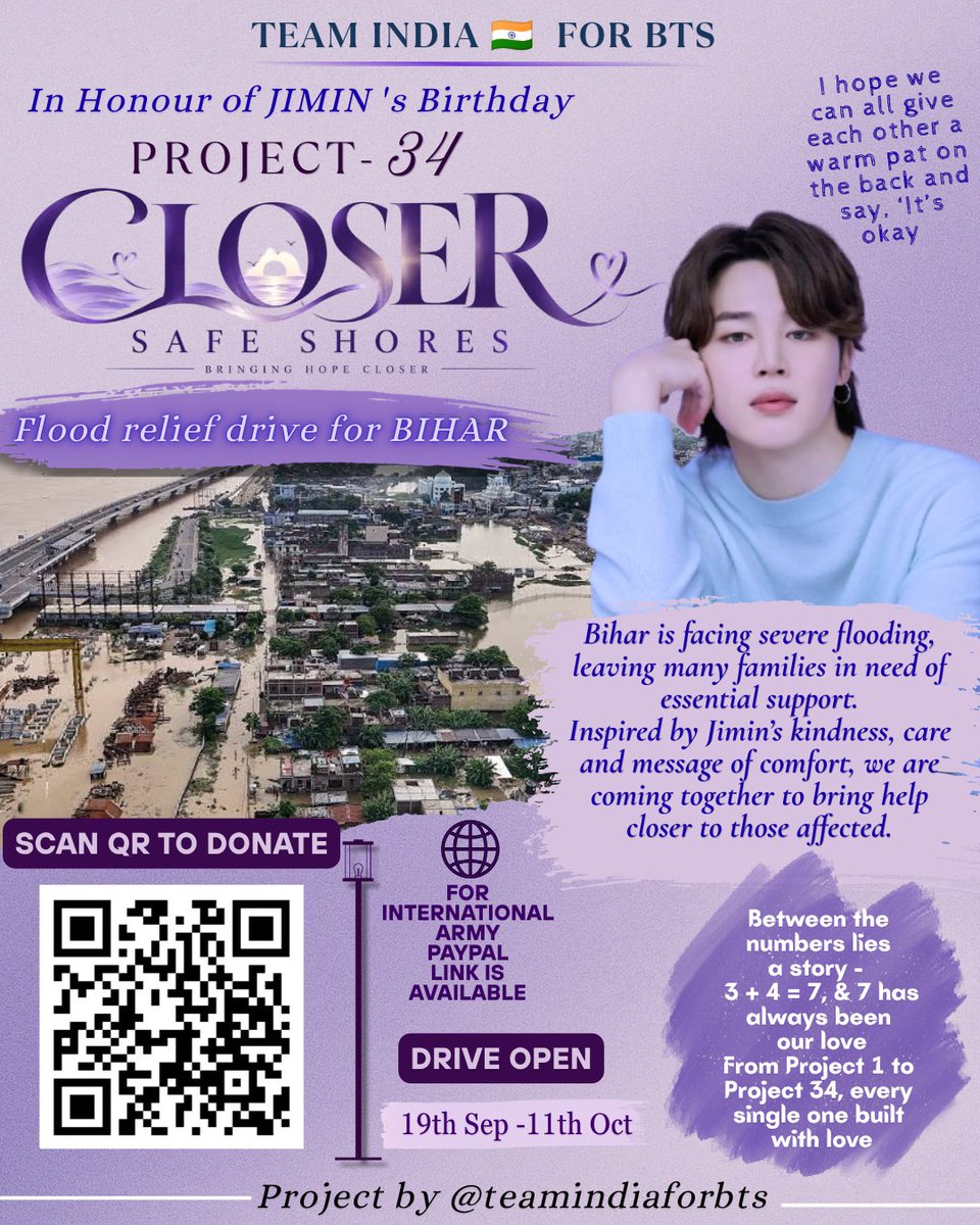 teamindiaforbts's tweet photo. 💜 THIS YEAR, LET’S CELEBRATE JIMIN BY GIVING BACK.

Jimin has always reminded us that we don’t have to face things alone. So for his birthday, Team INDIA  🇮🇳for BTS is turning that message into action.

🌊 PROJECT 34 - “CLOSER, SAFE SHORES”

Families in Bihar are facing devastating floods - losing homes, belongings and their sense of safety.

We want to be there for them.

Every contribution will go toward flood relief for affected families in Bihar. 🇮🇳

🌍 International ARMYs can contribute too - PayPal support is available.

📅 Sept 19 – Oct 11
📲 Scan the QR code to donate

Let’s make Jimin’s birthday more than a celebration.

Let’s turn our love into help.
Our gratitude into action.
And our love for Jimin into a safer shore for someone else. 💜

3 + 4 = 7.
7 is our love.
And love is meant to be passed on.

PROJECT 34 💜
CLOSER, SAFE SHORES

by @teamindiaforbts