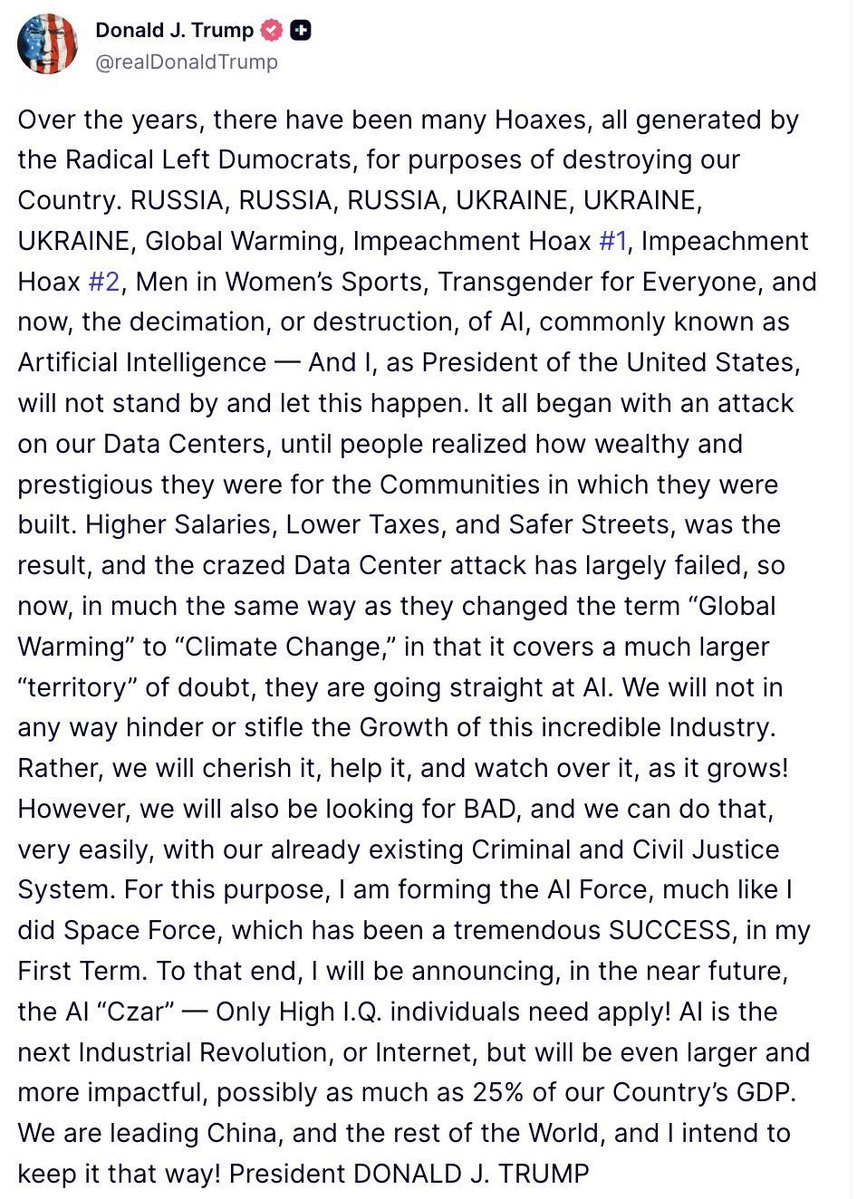MarioNawfal's tweet photo. 🇺🇸 TRUMP SAYS HE IS FORMING AN “AI FORCE” AND WILL NAME AN AI CZAR

The U.S. should not “hinder or stifle” the growth of artificial intelligence and argues existing criminal and civil law can handle bad actors without choking the industry.

His new proposal is an “AI Force,” which he compares to Space Force, plus a forthcoming AI czar.

He also says AI could eventually account for as much as 25% of U.S. GDP.

That is a very different regulatory philosophy from treating frontier AI primarily as a risk to contain.

Washington’s AI fight is becoming all about whether government acts as referee or accelerator.

Source: @realDonaldTrump / Writer: Oliver