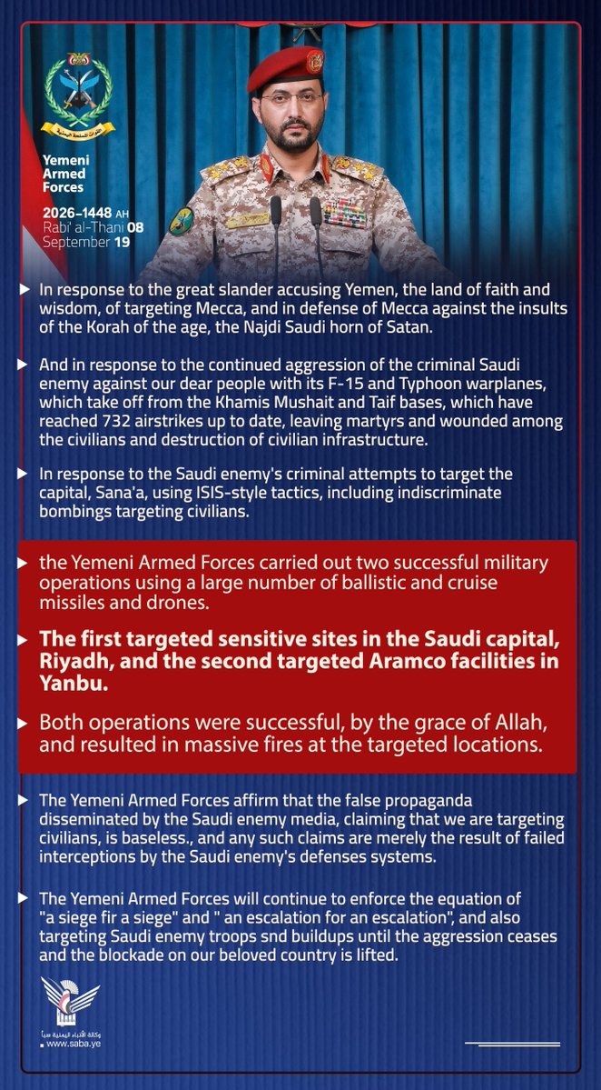 dana916's tweet photo. 🇾🇪⚔️🇸🇦Statement Issued by the Yemeni Armed Forces

In response to the great slander accusing Yemen, the land of faith and wisdom, of targeting Mecca, and in defense of Mecca against the insults of the Korah of the age, the Najdi Saudi horn of Satan.

And in response to the continued aggression of the criminal Saudi enemy against our dear people with its F-15 and Typhoon warplanes, which take off from the Khamis Mushait and Taif bases, which have reached 732 airstrikes up to date, leaving martyrs and wounded among the civilians and destruction of civilian infrastructure.

In response to the Saudi enemy's criminal attempts to target the capital, Sana'a, using ISIS-style tactics, including indiscriminate bombings targeting civilians.

the Yemeni Armed Forces carried out two successful military operations using a large number of ballistic and cruise missiles and drones. 

The first targeted sensitive sites in the Saudi capital, Riyadh, and the second targeted Aramco facilities in Yanbu. 

Both operations were successful, by the grace of Allah, and resulted in massive fires at the targeted locations.

The Yemeni Armed Forces affirm that the false propaganda disseminated by the Saudi enemy media, claiming that we are targeting civilians, is baseless., and any such claims are merely the result of failed interceptions by the Saudi enemy's defenses systems.

The Yemeni Armed Forces will continue to enforce the equation of "a siege for a siege" and " an escalation for an escalation", and also targeting Saudi enemy troops and buildups until the aggression ceases and the blockade on our beloved country is lifted.

Sana'a, 
Rabi' al-Thani 8, 1448 AH
September 19, 2026 AD

Issued by the Yemeni Armed Forces

army21ye