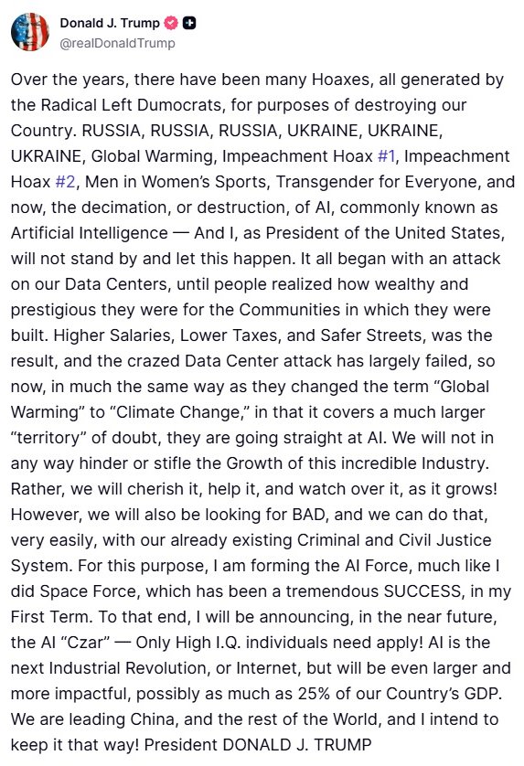 ResisttheMS's tweet photo. President Trump reveals that he's creating an "AI Force" with a high-IQ AI "Czar."

In a lengthy Truth Social post, the president vowed not to "hinder or stifle" the growth of artificial intelligence, calling AI the next Industrial Revolution.

Trump also dropped a prediction that AI could eventually account for as much as 25% of US GDP.

"We are leading China, and the rest of the World, and I intend to keep it that way!"