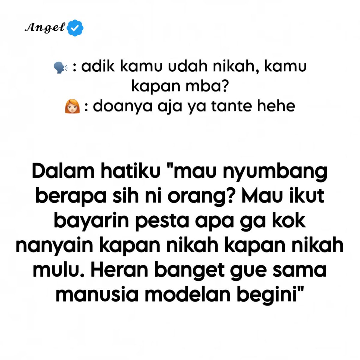 16angelbee's tweet photo. “Adik kamu udah nikah, kamu kapan mba?”

Kalimat itu kedengerannya biasa aja. Bahkan ada yang bilang “kan cuma nanya.” Tapi yang nanya jarang sadar, pertanyaan itu udah jadi senjata andalan buat nyenggol, ngejek halus, sama nunjukin kalau hidup orang lain harus sesuai standar mereka.

Jawabannya di luar biasanya sopan: “Doanya aja ya tante hehe.”
 Di dalam? Udah kayak gini:
“Mau nyumbang berapa sih ni orang? Mau ikut bayarin pesta apa nggak kok nanyain kapan nikah kapan nikah mulu. Heran banget gue sama manusia modelan begini.”

Karena jujur aja, nikah itu bukan cuma soal “kapan.” Ada biaya. Ada kesiapan. Ada orang yang harus cocok. Ada timing yang nggak bisa dipaksa. Ada juga yang emang lagi menikmati hidupnya dulu, kerja, healing, atau belum nemu orang yang bener-bener mau diajak berjuang bareng.
