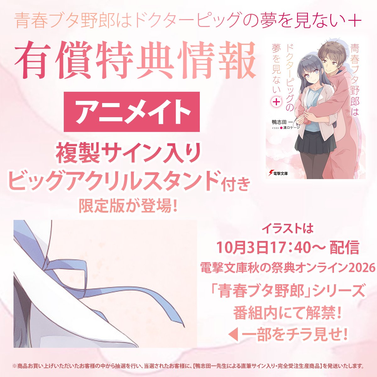 bunko_dengeki's tweet photo. 【#青ブタ 最新刊 有償特典情報まとめ】
10月9日発売「青春ブタ野郎はドクターピッグの夢を見ない＋」の専門店有償特典情報をまとめました✨

新規に追加された有償特典はこちら▽

◆アニメイト：複製サイン入りビッグアクリルスタンド
※絵柄は10月3日の【電撃文庫秋の祭典オンライン2026】青ブタ番組内にて初解禁🪽

◆メロンブックス
「ディアフレンド」口絵イラスト使用　B2Wスエードタペストリー
無償特典のクリアファイルイラストは配信番組で初解禁となるイラストです✨

◆ゲーマーズ
オリジナルアクリルスタンド&図書カードNEXT(500円分)セット付限定版
無償特典は複製サイン入りクリアファイル✨

また、カドスト・アニメイト・ゲーマーズ・メロンブックス・とらのあな限定でのスペシャルセットも、二次受注を数量限定で実施しています！
※販売予定数に達した時点で受付を終了させていただく場合がございます。

気になる特典はありましたか？
お見逃しなく！
