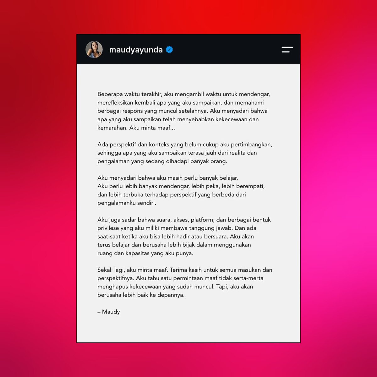 iPopBase's tweet photo. Maudy Ayunda issues her second apology following the reception of her YouTube video:

“Beberapa waktu terakhir, aku mengambil waktu untuk mendengar, merefleksikan kembali apa yang aku sampaikan, dan memahami berbagai respons yang muncul setelahnya. Aku menyadari bahwa apa yang aku sampaikan telah menyebabkan kekecewaan dan kemarahan. Aku minta maaf…

Ada perspektif dan konteks yang belum cukup aku pertimbangkan sehingga apa yang aku sampaikan terasa jauh dari realita dan pengalaman yang sedang dihadapi banyak orang.

Aku menyadari bahwa aku masih perlu banyak belajar. Aku perlu lebih banyak mendengar, lebih peka, lebih berempati, dan lebih terbuka terhadap perspektif yang berbeda dari pengalamanku sendiri.

Aku juga sadar bahwa suara, akses, platform, dan berbagai bentuk privilese yang aku miliki membawa tanggung jawab. Dan ada saat-saat ketika aku bisa lebih hadir atau bersuara. Aku akan terus belajar dan berusaha lebih bijak dalam menggunakan ruang dan kapasitas yang aku punya.

Sekali lagi, aku minta maaf. Terima kasih untuk semua masukan dan perspektifnya. Aku tahu satu permintaan maaf tidak serta-merta menghapus kekecewaan yang sudah muncul. Tapi, aku akan berusaha lebih baik ke depannya.

— Maudy”