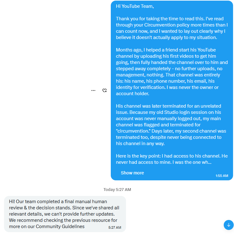 arsyt124's tweet photo. After a MONTH of contacting YouTube, I finally got a “human review” - only to receive another generic response saying the decision stands.

Your own Circumvention Policy says a TERMINATED creator cannot use, possess, or create other channels to bypass a termination.

I WAS NEVER TERMINATED.

My friend was wrongly terminated even though he did everything by the rules, just like the biggest shorts channels on YouTube. His channel was HIS - his name, phone, email and identity. I never used my channels to bypass his termination, and he never had access to mine.

His termination then led to the termination of my 2 YPP channels: 94K+ subscribers, 190M+ views combined.

If the evidence, ownership, timeline and account history were actually reviewed properly, this should be obvious.

That Circumvention Policy has taken down more innocent creators by mistake than actual rule-breakers who deserved to be terminated.

What else am I supposed to do? @TeamYouTube   PLEASE FIX THIS. 🙏