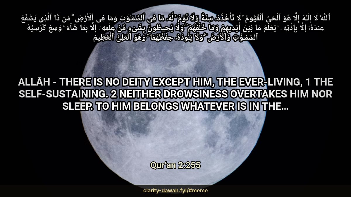 momin65's tweet photo. ٱللَّهُ لَآ إِلَـٰهَ إِلَّا هُوَ ٱلْحَىُّ ٱلْقَيُّومُ ۚ لَا تَأْخُذُهُۥ سِنَةٌ وَلَا نَوْمٌ ۚ لَّهُۥ مَا فِى ٱلسَّمَـٰوَٰتِ وَمَا فِى ٱلْأَرْضِ ۗ مَن ذَا ٱلَّذِى يَشْفَعُ عِندَهُۥٓ إِلَّا بِإِذْنِهِۦ ۚ يَعْلَمُ مَا بَيْنَ أَيْدِيهِمْ وَمَا خَلْفَهُمْ ۖ وَلَا يُحِيطُونَ بِشَىْءٍ مِّنْ عِلْمِهِۦٓ إِلَّا بِمَا شَآءَ ۚ وَسِعَ كُرْسِيُّهُ ٱلسَّمَـٰوَٰتِ وَٱلْأَرْضَ ۖ وَلَا يَـُٔودُهُۥ حِفْظُهُمَا ۚ وَهُوَ ٱلْعَلِىُّ ٱلْعَظِيمُ

Allāh - there is no deity except Him, the Ever-Living, 1 the Self-Sustaining. 2 Neither drowsiness overtakes Him nor sleep. To Him belongs whatever is in the…

Qur’an 2:255