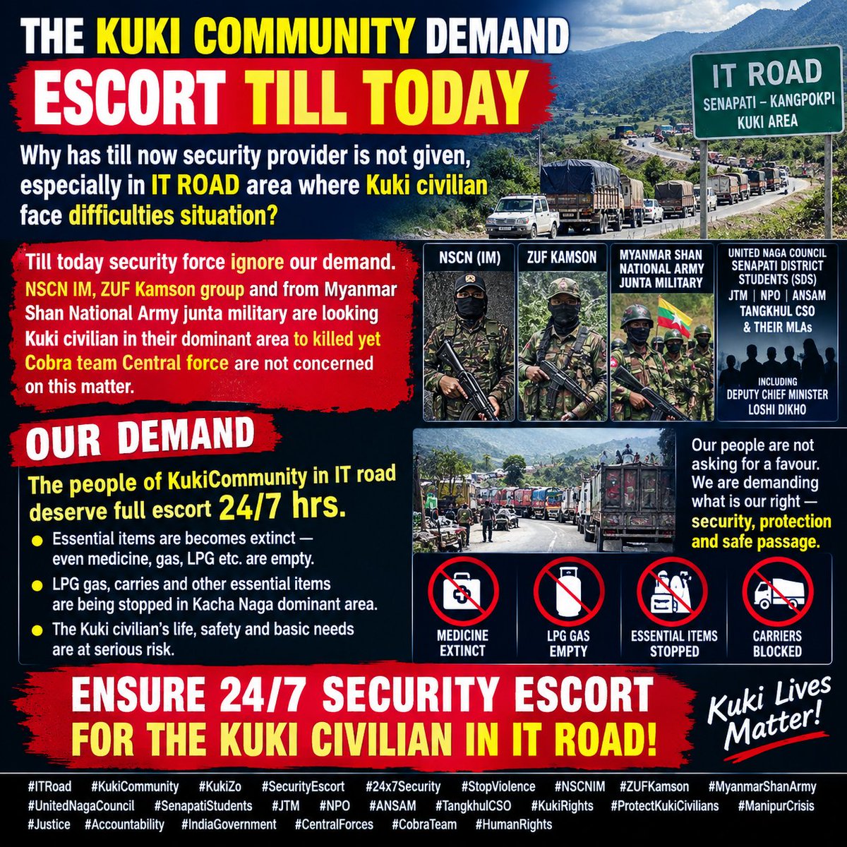 Kamginthan40473's tweet photo. IT ROAD CANNOT BE LEFT UNPROTECTED — PROVIDE 24/7 SECURITY ESCORT NOW

How much longer must the Kuki civilians in the IT Road area remain exposed to insecurity while their repeated demand for security escort goes unanswered?

The KukiCommunity has repeatedly demanded continuous 24/7 security escort for civilians, transporters and essential supplies along the vulnerable stretches of the IT Road. Yet, according to the community, adequate protection has still not been provided.

Reports of threats involving armed groups, including NSCN (IM) and ZUF Kamson, have created serious fear among civilians. The community has also raised concerns about security threats connected to armed actors operating from across the Myanmar border.

At the same time, medicine, LPG, food, fuel and other essential commodities are becoming increasingly difficult to obtain. When civilian movement and supply carriers are disrupted, ordinary families suffer first.

Security forces cannot remain passive when civilians are asking for protection.

The responsibility of the Government and security agencies is clear: protect civilian life, secure vulnerable roads and ensure uninterrupted movement of essential supplies.

The KukiCommunity is not asking for confrontation. It is demanding safe passage, protection and basic humanitarian access.

OUR DEMAND IS IMMEDIATE AND UNAMBIGUOUS:

➡️ 24/7 SECURITY ESCORT ON THE IT ROAD
➡️ PROTECTION FOR CIVILIANS AND ESSENTIAL-SUPPLY CARRIERS
➡️ SAFE MOVEMENT OF MEDICINE, LPG, FOOD AND OTHER NECESSITIES
➡️ EFFECTIVE SECURITY PRESENCE IN VULNERABLE AREAS
➡️ ACCOUNTABILITY FOR ANY ATTACK ON CIVILIANS

Do not wait for another civilian to be killed before acting.

Protect the people. Secure the road. Keep essential supplies moving.

IT Road civilians deserve security now—not promises later.

#ITRoad #KukiCommunity #KukiZo #24x7SecurityEscort #ProtectCivilians #CivilianProtection #SafePassage #EssentialSupplies #KukiLivesMatter #ManipurCrisis #Kangpokpi #Senapati #HumanRights #RuleOfLaw #Accountability #StopViolence #Justice #CentralForces #Cobra #SecurityForAll #NortheastIndia

@PMOIndia @narendramodi @AmitShah @HMOIndia @CRPFIndia @NIA_India @official_dgar @ncsthq @manipur_police @LokBhavManipur @CMOManipur @adgpi @MEAIndia @PIB_India @ANI @PTI_News @IndianExpress @the_hindu @timesofindia @ndtv @News18India @CNNnews18 @EastMojo @NELiveTV @power_corridors @VishuAdv