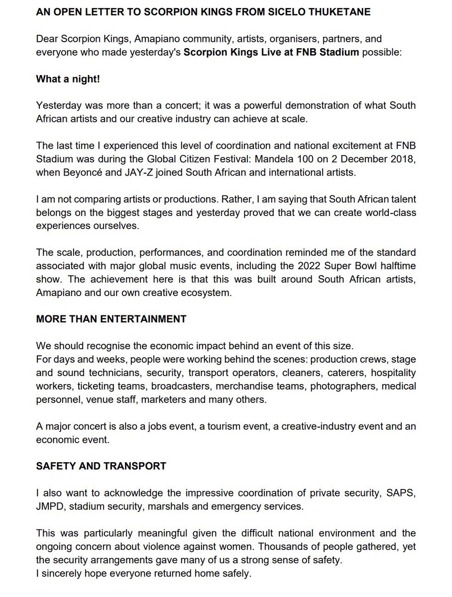MrThuketane's tweet photo. AN OPEN LETTER TO SCORPION KINGS FROM SICELO THUKETANE

Dear Scorpion Kings, Amapiano community, artists, organisers, partners, and everyone who made yesterday's Scorpion Kings Live at FNB Stadium possible:

What a night!

Yesterday was more than a concert; it was a powerful demonstration of what South African artists and our creative industry can achieve at scale.

The last time I experienced this level of coordination and national excitement at FNB
Stadium was during the Global Citizen Festival: Mandela 100 on 2 December 2018, when Beyoncé and JAY-Z joined South African and international artists.

I am not comparing artists or productions. Rather, I am saying that South African talent belongs on the biggest stages and yesterday proved that we can create world-class experiences ourselves. The scale, production, performances, and coordination reminded me of the standard
associated with major global music events, including the 2022 Super Bowl halftime show. The achievement here is that this was built around South African artists, Amapiano and our own creative ecosystem.

#ScorpionKingsLive #Amapiano #SouthAfricanMusic #CreativeEconomy #FNBStadium #MadeInSouthAfrica #LiveEntertainment #Jobs #Tourism #Gauteng #MusicIndustry #ScorpionKingsLive #SKLive2026 #ScorpionKingsLive2026 #KingsWillRise #ScorpionKings #KabzaDeSmall #DJMaphorisa #Madumane #ScorpionKingsWithSABC1 #NothingHitsLikeExtraCold #GALXBOY