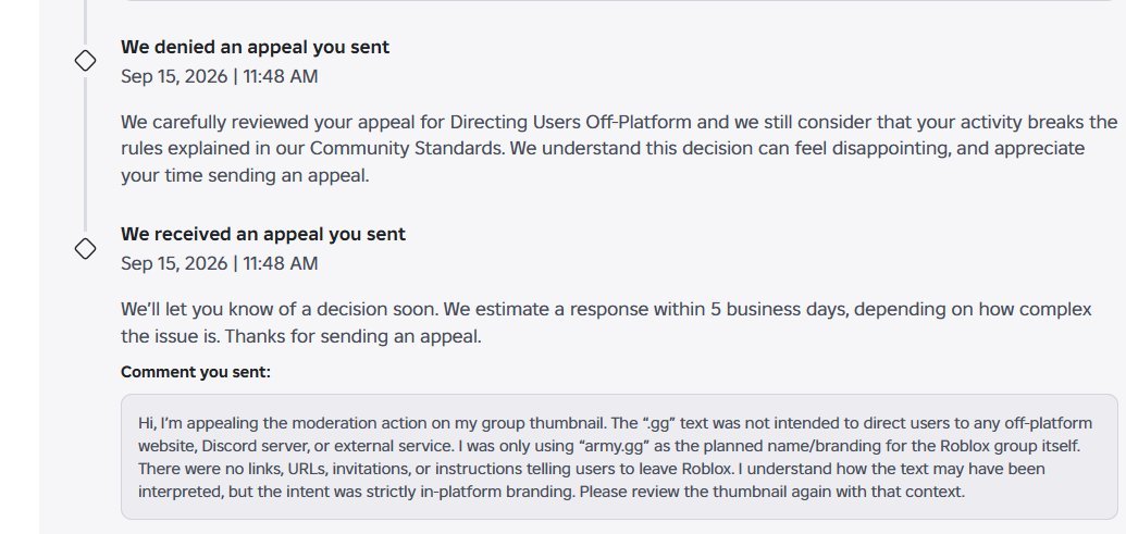 Pineconeoyi's tweet photo. After 3+ Years of grinding out a ugc group, roblox falsely bans my account for being associated with an account i'd never seen before. All attempts to get the appeal to a human failed as roblox doesn't care about anyone on their platform. This group was my main source of income and roblox doesn't seem to care no matter how many appeals you send with detailed proof, proving you don't have access to or don't know about the account they claim you're linked to.

During my appeal process, i've been trying to get my game out and that account also has been hit with a wave of false bans and appeal denials. I got moderated for a thumbnail i uploaded with the name "https://t.co/CQ9nNGiEPw", i explained to them that it was the name of the group and i wasn't trying to direct anyone off the platform. The worst part isn't their criteria for determining violations, its the fact that it is genuinely impossible right now to get a human to view your appeal. I attached multiple screenshots of my appeal being denied  in, i kid you not, ZERO MINUTES. The ai genuinely doesn't even take anything more than a second to review the offense before it decides to deny the appeal.  

#Robloxㅤ #RobloxDev

[1/2]