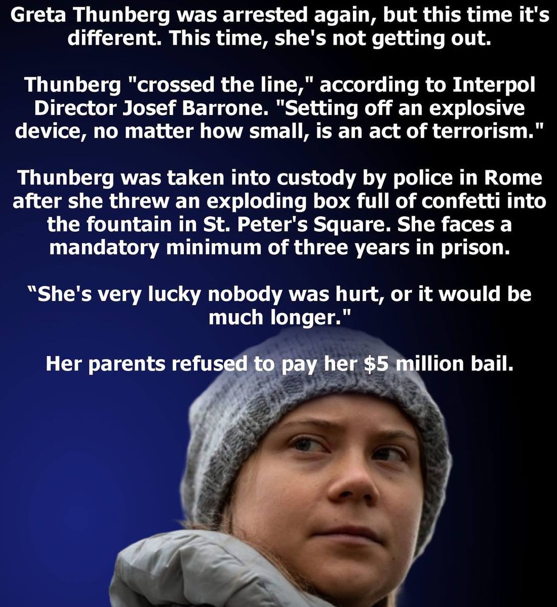 mcafeenew's tweet photo. 🚨GRETA THUNBERG WAS ARRESTED AGAIN, BUT THIS TIME IT’S DIFFERENT — THIS TIME, SHE’S NOT GETTING OUT!

Follow me: https://t.co/urcsgK7nYm

Thunberg “crossed the line,” according to Interpol Director Josef Barrone. “Setting off an explosive device, no matter how small, is an act of terrorism.”

Thunberg was taken into custody by police in Rome after she threw an exploding box full of confetti into the fountain in St. Peter’s Square. She faces a mandatory minimum of three years in prison.

“She’s very lucky nobody was hurt, or it would be much longer.”Her parents refused to pay her $5 million bail.

Lock her up and throw away the key.

Share this everywhere so they lock her up and throw away the key!

Follow @mcafeenew for more drops.