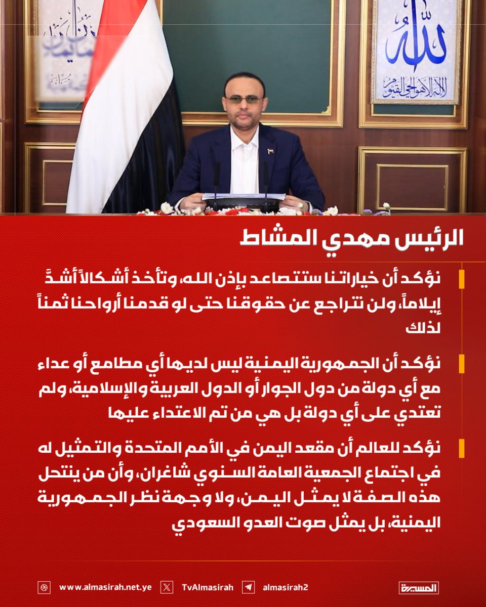 TvAlmasirah's tweet photo. 🟥  الرئيس مهدي المشاط:

♦️ نؤكد أن خياراتنا ستتصاعد بإذن الله، وتأخذ أشكالاً أشدَّ إيلاماً، ولن نتراجع عن حقوقنا حتى لو قدمنا أرواحنا ثمناً لذلك

♦️ نؤكد أن الجمهورية اليمنية ليس لديها أي مطامع أو عداء مع أي دولة من دول الجوار أو الدول العربية والإسلامية، ولم تعتدي على أي دولة بل هي من تم الاعتداء عليها

♦️ نؤكد للعالم أن مقعد اليمن في الأمم المتحدة والتمثيل له في اجتماع الجمعية العامة السنوي شاغران، وأن من ينتحل هذه الصفة لا يمثل اليمن، ولا وجهة نظر الجمهورية اليمنية، بل يمثل صوت العدو السعودي