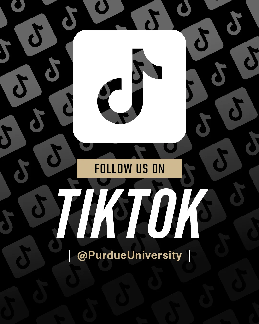 Black background with a pattern of TikTok logos. In the center, a large TikTok logo is displayed above text reading "Follow us on TikTok @PurdueUniversity"