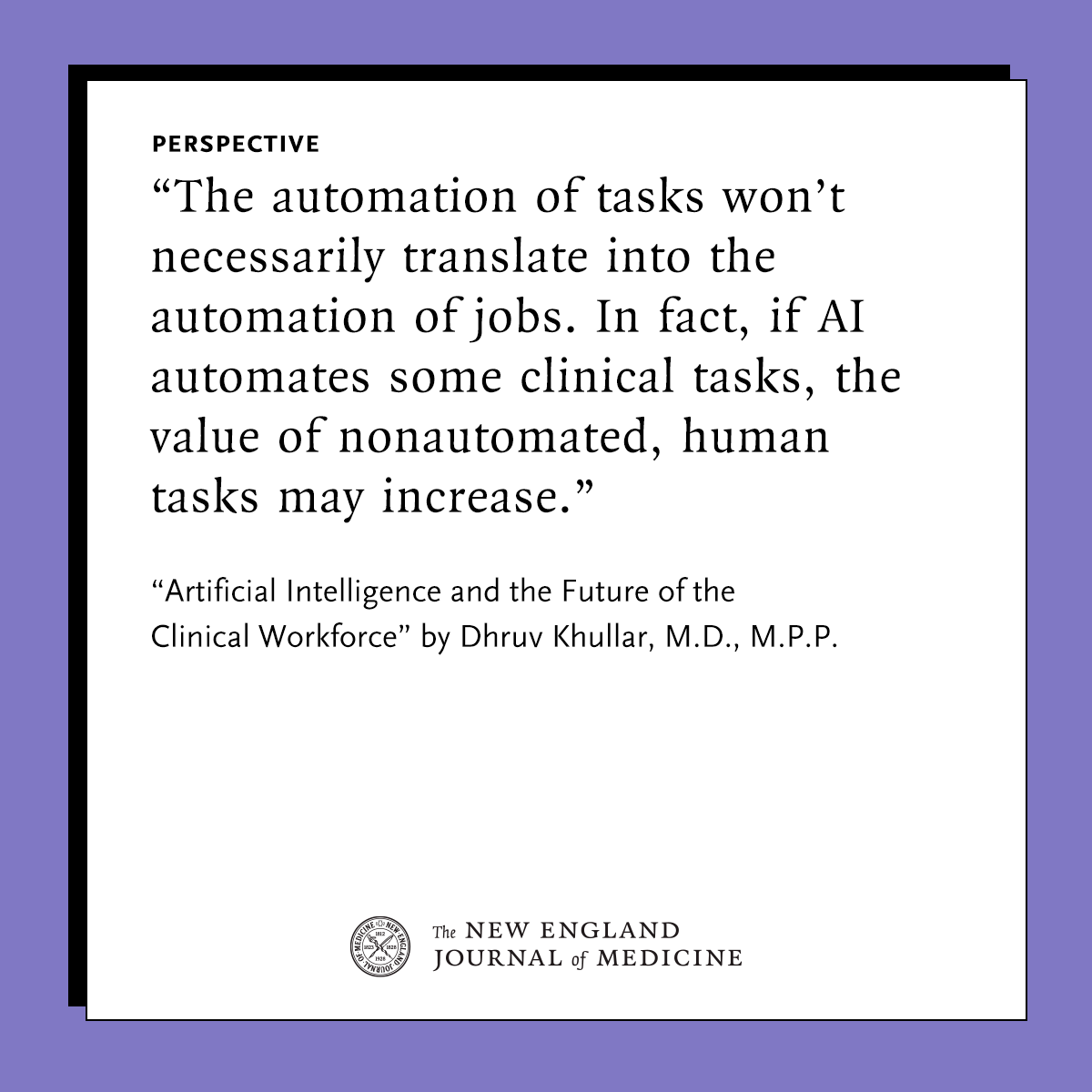 A quote from a Perspective published in the New England Journal of Medicine reads as follows: "The automation of tasks won’t necessarily translate into the automation of jobs. In fact, if AI automates some clinical tasks, the value of nonautomated, human tasks may increase." The Perspective is titled "Artificial Intelligence and the Future of the Clinical Workforce" and the author is Dhruv Khullar, M.D., M.P.P. The text is displayed on a simple white background with a purple border. The NEJM identity sits at the bottom.