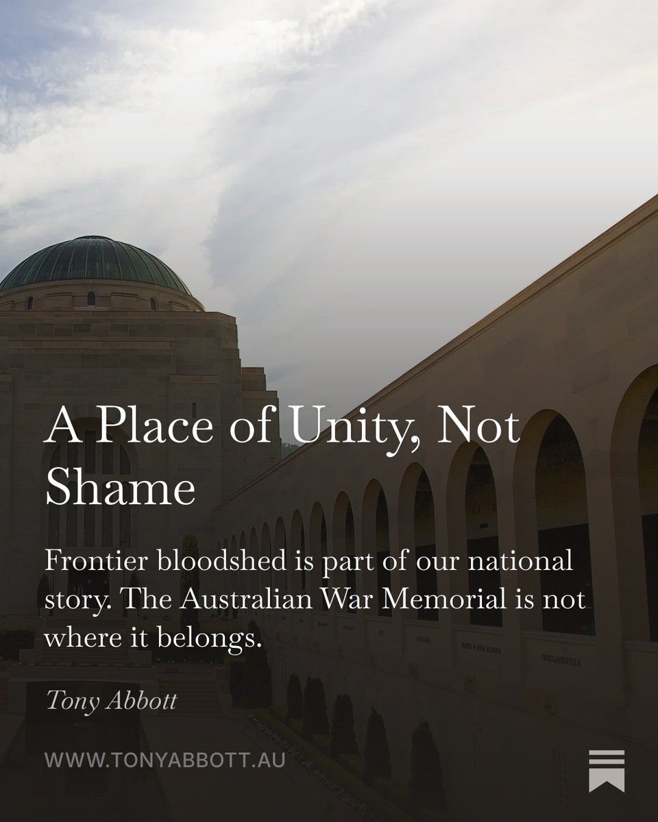 HonTonyAbbott's tweet photo. There can be no disagreement with the proposition that, after 1788, there was much conflict between the original inhabitants of Australia and the incoming British settlers. But that's not actually what's at issue today. What's at issue is whether this frontier bloodshed should properly be described as a war, and whether its commemoration should take place at the Australian War Memorial? My short answer is "no" and "no".

The War Memorial has been intended as a place of unity and pride, rather than division and shame; a place to record and to commemorate what Australians have done together to defend our Commonwealth, to support our allies, and to uphold our values.

Given that none of the participants in any frontier "war" had Australian uniforms or the authorisation of an Australian government, the place to recall and to regret is not here.

My address at the Australian War Memorial, at The Tony Abbott Newsletter: https://t.co/VJJSQtNiTg