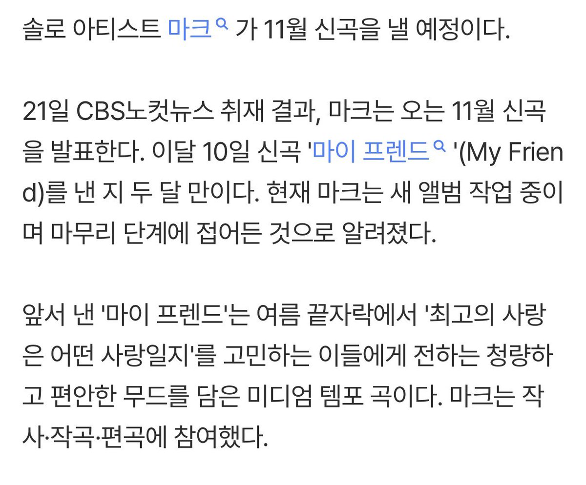 99leemark0802's tweet photo. '솔로' 마크, 11월 신곡 발표…'마이 프렌드' 이후 두 달만

솔로 아티스트 마크가 11월 신곡을 낼 예정이다.

21일 CBS노컷뉴스 취재 결과, 마크는 오는 11월 신곡을 발표한다. 이달 10일 신곡 '마이 프렌드'(My Friend)를 낸 지 두 달 만이다. 현재 마크는 새 앨범 작업 중이며 마무리 단계에 접어든 것으로 알려졌다.

앞서 낸 '마이 프렌드'는 여름 끝자락에서 '최고의 사랑은 어떤 사랑일지'를 고민하는 이들에게 전하는 청량하고 편안한 무드를 담은 미디엄 템포 곡이다. 마크는 작사·작곡·편곡에 참여했다.