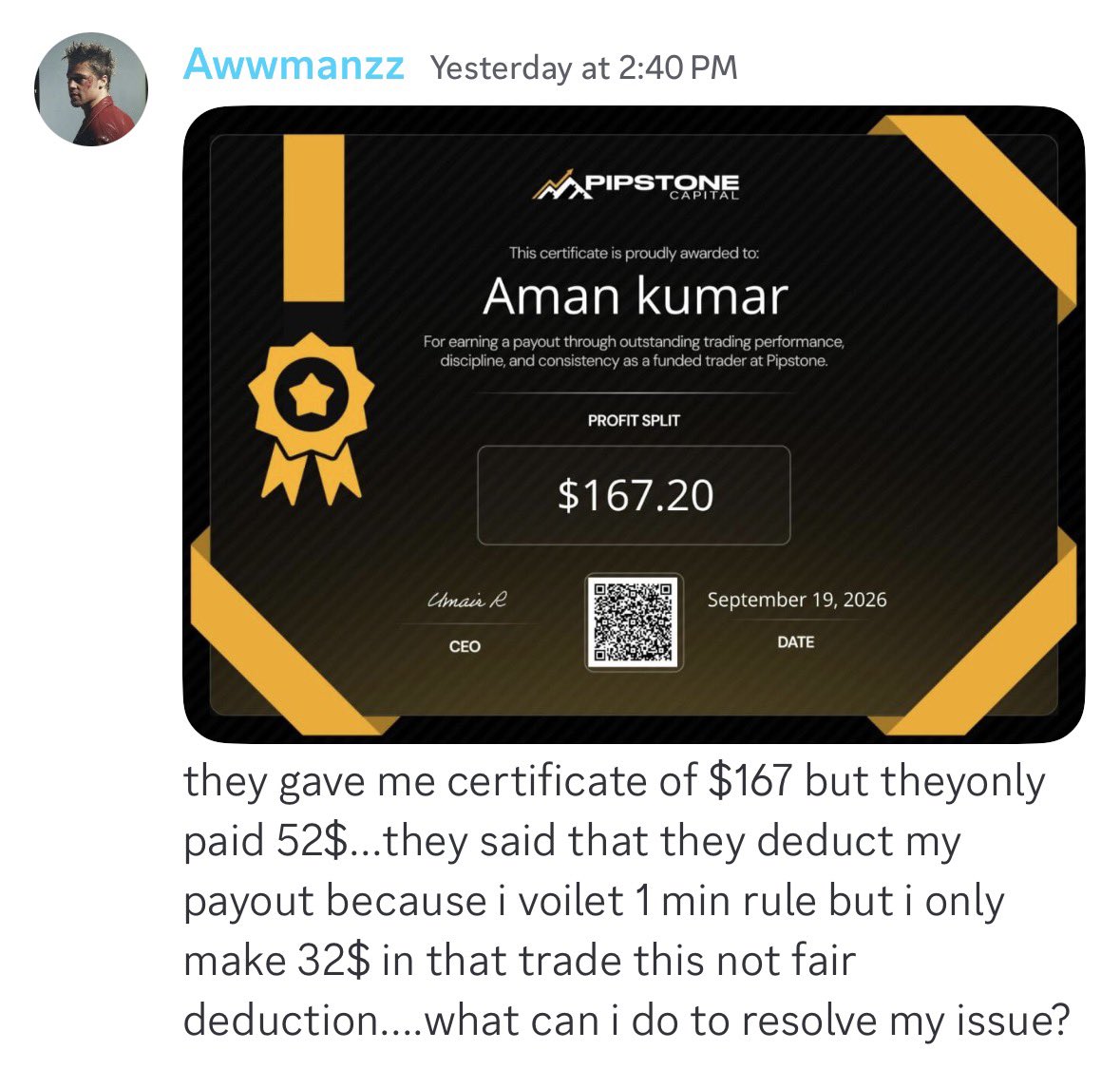theproptruth's tweet photo. 🚨 PIPSTONE CAPITAL — PAYOUT CERTIFICATE, BUT WHERE IS THE MONEY?

Multiple traders are now raising payout concerns in Pipstone Capital’s Discord.

According to the trades :

• $240 payout requested → $192 shown on certificate → only $36 reportedly received
 • Another trader received a $167.20 payout certificate but says only $52 was paid
 • A third trader  bave an approved $1,512 reward  and he got only 302 $ certificate .

 while questioning deductions despite showing no rule violation in the screenshots.

The bigger concern is the difference between the payout amount shown on the certificate and the amount reportedly received by traders.

Pipstone’s published information currently states a 90/10 reward split for funded accounts, while its website also advertises fast payout processing. 

So why are traders reporting amounts that appear significantly lower than their certificates?

These screenshots are reportedly from the “Scam” section of Pipstone’s Discord, and there are also recent public complaints about payout denials and approved payouts not being received. 

@PipstoneCapital — What exactly are these deductions, and why is the certificate amount different from the amount traders actually receive?

Traders deserve a clear breakdown of every deduction before trusting a payout certificate. 👀
@Pipstonecapital @AirRaja 
#PipstoneCapital #PropFirm #PropTrading #Payouts