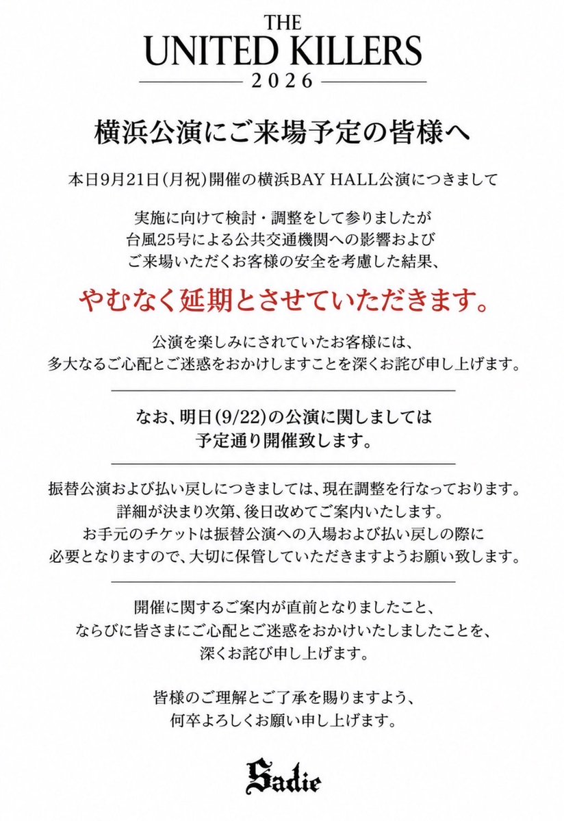 Sadie__jp's tweet photo. 【THE UNITED KILLERS 2026】
横浜公演にご来場予定の皆様へ

本日9月21日(月祝)開催の横浜BAY HALL公演につきまして

実施に向けて検討・調整をして参りましたが
台風25号による公共交通機関への影響およびご来場いただくお客様の安全を考慮した結果、やむなく延期とさせていただきます。
公演を楽しみにされていたお客様には、多大なるご心配とご迷惑をおかけしますことを深くお詫び申し上げます。

なお、明日(9/22)の公演に関しましては予定通り開催致します。

振替公演および払い戻しにつきましては、現在調整を行なっております。
詳細が決まり次第、後日改めてご案内いたします。
お手元のチケットは振替公演への入場および払い戻しの際に必要となりますので、大切に保管していただきますようお願い致します。

開催に関するご案内が直前となりましたこと、
ならびに皆さまにご心配とご迷惑をおかけいたしましたことを、深くお詫び申し上げます。

皆様のご理解とご了承を賜りますよう、何卒よろしくお願い申し上げます。

#Sadie #THEUNITEDKILLERS2026
