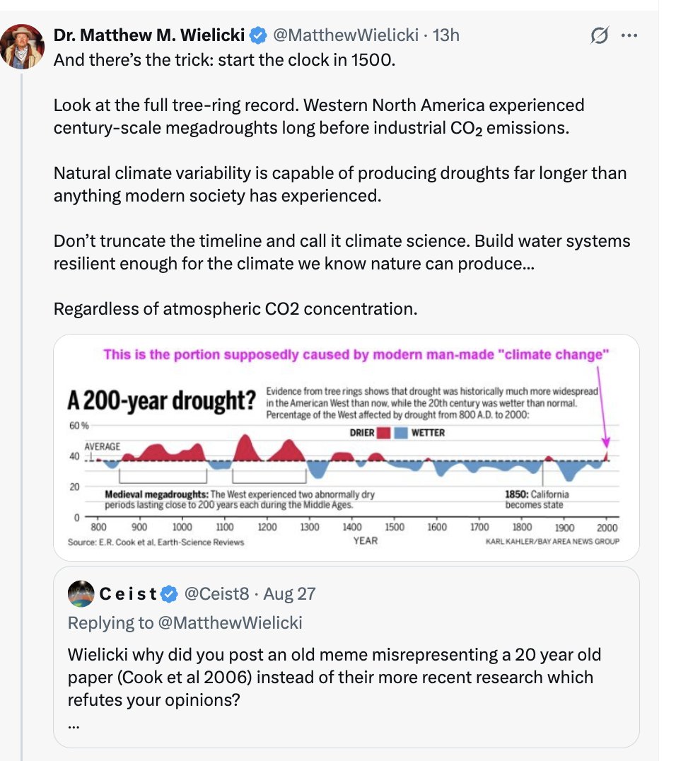 Ceist8's tweet photo. Trump's newly annointed NON-expert on climate change Matthew Wielicki got caught posting an old newspaper meme misrepresenting a 20yr old paper Cook et al 2006 on droughts. He didn't even READ the paper or ANY of the much more recent research by the same authors which all REFUTE his ignorant opinions.

When I challenged him with the much more recent research, he deflected by claiming "there's the trick- restarting the clock in 1500". They did not.

Once again, he didn't even read the papers. He just looked at the title of the first paper I posted & ignored all the others which covered the last millenium and last 2000 years (not just since 1500).

Here's yet another paper by the same authors covering the last 2000 years that refutes his non-expert opinions:

"Megadroughts in the Common Era and the Anthropocene" Cook et al 2022
https://t.co/RzkMmEgs6D

"Anthropogenic climate change has intensified ongoing megadroughts in south-western North America and across Chile and Argentina. Future megadroughts will be substantially warmer than past events, with this warming driving projected increases in megadrought risk and severity across many regions, including western North America, Central America, Europe and the Mediterranean, extratropical South America, and Australia."

Wielicki likes to call others "intellectually lazy"? 😂