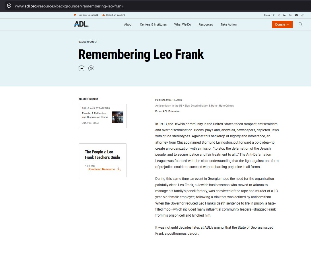 PhaganKean's tweet photo. The ADL’s Leo Frank Story Goes Far Beyond the 1913 Record

The Anti-Defamation League says Leo Frank was convicted after a trial “defined by antisemitism.” Its 2015 page, Remembering Leo Frank, also says he was convicted of the “rape and murder” of 13-year-old Mary Phagan. A second ADL article, “Hang the Jew, Hang the Jew,” presents a furious courthouse mob crying “Hang the Jew” and says antisemitism “hung heavy in the courtroom.” (ADL, 1) (ADL, 2)

The surviving record does not support such a simple, lacrymose picture of a religious-persecution trial. Discrimination existed in the United States, and openly anti-Jewish language later became part of the Frank controversy. But the evidence does not show Antisemitism drove Frank’s investigation, indictment, trial, or guilty verdict. Contrary to the ADL claim, Frank’s trial was not defined or driven by Antisemitism.

The strongest sustained anti-Jewish publishing campaign in the later Georgia controversy came from one factional populist publisher, Tom Watson, after Frank’s trial was already over. Frank’s trial ran from July 28 through August 25, 1913. Watson’s major Frank campaign began in March 1914, nearly seven months later. His later rhetoric cannot be retrojected, or moved backward in time, and used as proof of what motivated police, prosecutors, grand jurors, trial jurors, or newspaper reporters during the summer of 1913.

One publisher, however loud or influential, cannot speak for an entire state.

Georgia’s mainstream newspapers present a broader picture. The Atlanta Constitution, The Atlanta Journal, and The Atlanta Georgian published reports about evidence which emerged and incriminated Frank, but they also printed material favorable to him and his defense.

Steve Oney, after seventeen years of research on the case, wrote in Nieman Reports in 2004: “To the extent there was bias in the coverage, it was mostly in Frank’s favor.” He specifically named the Georgian and the Journal. (Oney, 3)

So the surviving press record does not support a picture of Atlanta’s mainstream newspapers running an anti-Jewish campaign against Frank. Public hostility toward Frank existed. Support for Solicitor General Hugh Dorsey existed. Neither fact automatically proves religious hatred.

The ADL contradicts its own broader teaching material

The ADL’s own People v. Leo Frank Teacher’s Guide is slightly more careful than its short public pages meant for its donors and agitators.

Under “Arrest and Prosecution,” the guide says Frank’s religious background “did not arise as an issue” during the early investigation. It also says five Jews sat on the grand jury and Atlanta’s Jewish community initially maintained faith in the legal process. (ADL Teacher’s Guide, 4)

Such wording is very different from asserting on its website the entire trial was “defined by antisemitism.”

The guide also places Tom Watson’s anti-Jewish writing in the later campaign surrounding the case. Even ADL educational material therefore preserves an important timeline: Frank’s religion was not an issue at the start of the investigation, while openly antisemitic agitation became more visible later.

The grand jury does not look like a religious prosecution

Leo Frank was indicted on May 24, 1913.

Twenty-one grand jurors took part in the final action and unanimously returned the murder indictment. Several Jewish men were among them. The ADL teacher’s guide says five Jews sat on the full grand jury panel.

Jewish participation does not prove prejudice was impossible. No single fact can reveal every private thought held by every participant. But it creates a serious problem for a simple story in which Frank was selected for prosecution because he was Jewish.

The indictment charged murder.

It did not separately charge rape. Evidence of sexual assault and motive formed part of the prosecution’s case, but Frank was convicted of murder.

The ADL’s description of a conviction for “rape and murder” therefore goes beyond the actual verdict.

What did the crowd actually shout?

Frank’s lawyers made a formal mistrial motion based partly on crowd behavior. If people inside or around the courthouse had really been screaming “Hang the Jew,” threatening jurors, or openly demanding Frank’s death because he was Jewish, the defense’s mistrial motion was the obvious place to put those words into the court record.

Frank’s lawyers listed crowd pressures in detail. They complained about applause. They complained about cheering for Dorsey. They described cries of “Hurrah for Dorsey.” They argued such demonstrations could influence the jury.

Yet they did not report a “Hang the Jew” chant.

No organized anti-Jewish death chant appears in the defense’s detailed complaint about the crowd. According to The Atlanta Journal, attorney Reuben Arnold even said he “did not hear the crowd mention Frank’s name.”

Frank’s attorneys were trying to save their client from conviction and execution. They had every reason to place any open antisemitic death threat into the record if one had occurred. Yet the famous phrase is missing from their own crowd-pressure argument.

This absence is important because modern accounts often treat the chant as one of the clearest examples of Antisemitism controlling the trial.

Burton Rascoe and the later courtroom story

The specific courtroom version appears much later in pro-Frank writing from outside Georgia.

Burton Rascoe, whose full name was Arthur Burton Rascoe, published a strongly pro-Frank propaganda article in the Chicago Sunday Tribune on December 27, 1914, more than sixteen months after the verdict. Rascoe claimed men in the courtroom shouted at jurors:

“You’d better hang the Jew. If you don’t, we’ll hang him and get you, too.”

This is the earliest documented source I can find for this specific courtroom story. (Rascoe, 5)

Five days earlier, C. P. Connolly had published a different allegation. Connolly described an anonymous telephone threat received in a Frank lawyer’s law office. His story involved a caller threatening a lawyer if Frank was not hanged. It was not a courthouse crowd shouting at jurors.

Rascoe changed the scene into a threat inside the courtroom aimed directly at the jury. His article appeared sixteen months after the trial and outside Georgia.

This timing is important because detailed reports written during the trial, including Frank’s own mistrial motion, do not contain Rascoe’s dramatic courtroom threat.

Steve Oney: “It didn’t happen”

Steve Oney’s finding deserves much more attention than it usually receives.

Oney spent seventeen years researching the case for his 742-page book, And the Dead Shall Rise. In a February 5, 2004 interview with David Finnigan in the Jewish Journal, Oney was asked about the familiar story of people outside the courthouse threatening the jury.

His answer was direct:

“It didn’t happen.”

Oney explained how the story entered later retellings and became accepted through repetition. (Oney, 6)

This is especially important when judging the ADL article titled “Hang the Jew, Hang the Jew.” The ADL presents the chant as part of the historical scene. Yet one of the best-known modern researchers of the case publicly rejected the famous version more than a decade prior to the ADL article.

Oney’s work also cuts against the idea of a uniformly hostile press. In Nieman Reports, he wrote bias in Atlanta newspaper coverage was “mostly in Frank’s favor.”

Those two findings belong side by side. The famous chant does not survive Oney’s source check, while the mainstream press was not uniformly anti-Frank.

Support for Dorsey was not proof of Antisemitism

Dorsey addressed the prejudice charge after the verdict. He acknowledged crowds had cheered him.

His argument was simple. Cheering for the prosecutor showed support for the prosecutor. It did not logically prove hatred of Frank, much less hatred of Jews.

To move from “the crowd cheered Dorsey” to “the crowd was antisemitic” is a non sequitur. The conclusion does not follow from the evidence.

The same problem appears in many later accounts. Public anger at Frank becomes evidence of Antisemitism, then Antisemitism is used to explain the public anger. The argument becomes circular unless independent evidence of religious motive is supplied.

There were allegations of anti-Jewish statements, including accusations involving juror A. H. Henslee. Henslee denied the allegation under oath. A fair account should report both the accusation and the denial.

A disputed allegation is not the same as a proven fact.

Tom Watson was important, but he was not Georgia

Tom Watson eventually used ugly anti-Jewish language against Frank and Frank’s supporters. No honest account needs to hide it.

But the timing is central.

Watson’s major public campaign over Frank began in March 1914. Frank had already been convicted nearly seven months earlier. Watson therefore supplies evidence for a later stage of the controversy, not proof of what caused the 1913 verdict.

His rhetoric became especially important during the appeals, national publicity campaign, clemency fight, and months leading to Frank’s lynching.

Watson was influential, but he was one factional populist publisher. His words cannot be treated as the voice of The Atlanta Constitution, The Atlanta Journal, The Atlanta Georgian, the prosecution, the trial judge, the grand jury, the trial jury, Atlanta, or the entire state of Georgia.

The mainstream Atlanta press did not run a comparable anti-Jewish campaign. Oney’s press study points in the opposite direction. He found most newspaper bias favored Frank.

Watson was part of the story. He was not the whole story.

Georgia cannot be reduced to an antisemitic state

Georgia, like every state, had people with prejudices. It also had a long-established Jewish population with deep roots in business, law, civic organizations, philanthropy, and public life.

Blanket descriptions of Georgia as an antisemitic state flatten a much more complicated history. Steve Oney has described 1913 Atlanta as philosemitic, with assimilated German Jews occupying places in the city’s financial and legal establishment. Atlanta’s Jewish population had grown from only 26 people in 1850 to about 4,000 by 1910, roughly 2.6 percent of the city. Jewish Atlantans held seats on the school board, aldermanic board, and state legislature and helped establish major civic institutions (Georgia History, 7).

Georgia should not be described as free of Antisemitism. No place can honestly be given such a label. But describing Georgia itself as broadly antisemitic, either in 1913 or today, is also too crude. Atlanta developed one of the South’s largest and most established Jewish communities, with Jewish participation in business, politics, education, law, medicine, philanthropy, and the arts continuing across generations.

The Frank case should be judged from its own record, not from a stereotype imposed on Georgia.

Slaton did not say an antisemitic mob controlled the trial

Governor John M. Slaton commuted Frank’s death sentence to life imprisonment on June 21, 1915.

Slaton discussed intense public feeling and claims of mob pressure. He also wrote, concerning fears of an attack during the earlier proceedings, “No such attack was made,” adding available evidence did not show one was contemplated (Slaton, 8).

Slaton did not declare Frank innocent. He did not erase the verdict. He did not announce an antisemitic mob had forced the jury to convict. He stated he was sustaining the jury, judge and appellate tribunals.

His commutation focused on doubts he believed serious enough to remove the death penalty while leaving the conviction in place.

The Supreme Court record was divided on mob influence

Frank later sought federal relief in Frank v. Mangum. The United States Supreme Court ruled against him 7 to 2 in 1915.

The majority recognized mob domination, if proved, could violate due process. It also held Georgia’s courts had considered Frank’s claims and found no basis for federal habeas relief on the record presented.

Justices Oliver Wendell Holmes Jr. and Charles Evans Hughes dissented. Their dissent included the famous line, “Mob law does not become due process of law.” This statement was not a finding of fact. 

So a real legal dispute existed over mob influence and federal review.

But mob pressure and a specific antisemitic chant are separate claims. Even the dissent does not establish Rascoe’s later “Hang the Jew” courtroom story as a proven event.

The 1986 pardon did not declare Frank innocent

The ADL also presents Frank as a man convicted of a murder he did not commit.

People are free to argue for Frank’s innocence. But Georgia’s 1986 pardon did not reach such a finding.

The State Board of Pardons and Paroles expressly granted the pardon “without attempting to address the question of guilt or innocence.” The board based its action on Georgia’s failure to protect Frank while in state custody and its failure to bring the lynchers to justice. (Pardon Board, 9)

So the pardon was not an exoneration.

This point is important because modern retellings often blur a humanitarian pardon into a finding of innocence. The board itself refused to make such a finding.

Later Antisemitism does not rewrite the 1913 trial

Real anti-Jewish rhetoric later entered the Frank controversy.

Watson used it. 

The clemency fight became more bitter.

Frank was kidnapped from state custody and lynched on August 17, 1915.

Georgia failed to protect him from his killers and failed to prosecute the lynchers. Those failures were central to his 1986 pardon. The pardon did not declare Leo Frank innocent, or vacate his conviction.

None of those facts needs to be minimized.

But events in 1914 and 1915 cannot automatically prove Antisemitism drove a trial ending in August 1913.

Chronology is evidence.

The ADL collapses different stages of the case into one story for political expediency. It takes later anti-Jewish agitation and projects it backward onto the trial. It also repeats the famous “Hang the Jew” scene even though Oney concluded, after seventeen years of research, “It didn’t happen.”

The surviving 1913 record shows a sensational murder trial, strong public interest, crowded courtrooms, cheering for Dorsey, applause, and fear among Frank’s lawyers over public pressure. Those facts are real.

But strong public feeling is not automatically Antisemitism.

The evidence does not show Antisemitism drove Frank’s investigation, indictment, prosecution, trial, or guilty verdict. Contrary to the ADL’s claim, the trial was not “defined by antisemitism” simply because later stages of the controversy included one man who lived outside Atlanta publishing real anti-Jewish rhetoric.

Tom Watson’s later antisemitic campaign of 1914-1915 cannot speak for the mainstream press or the state.

Burton Rascoe’s late pro-Frank courtroom story cannot replace the contemporary trial record and Atlanta press that covered the trial in meticulous detail.

And Steve Oney’s finding remains difficult to get around:

“It didn’t happen.”

The difference is simple. Later writers may describe the Frank trial as an antisemitic proceeding. The contemporary record still has to prove it.

So far, the famous “Hang the Jew” courthouse story fails this test. It's an antigentile blood libel and a popular hoax among the Leo Frank apologists who use this falsification of history to trick unsuspecting people who read their writing.

References

Anti-Defamation League. (2015, August 12). Remembering Leo Frank.
https://t.co/JwYTG6QXUf

Anti-Defamation League. (2015, August 6). “Hang the Jew, Hang the Jew.”
https://t.co/JXGa6nDBxz

Oney, S. (2004, March 15). Murder Trials and Media Sensationalism. Nieman Reports.
https://t.co/06au3tVBdk

Anti-Defamation League. (2009). The People v. Leo Frank Teacher’s Guide, p. 16.
https://t.co/zGseBqOEiQ

Rascoe, B. [Arthur Burton Rascoe]. (1914, December 27). Will the State of Georgia Hang an Innocent Man? Chicago Sunday Tribune, p. 47.
https://t.co/gnnbxXpgeX

Finnigan, D. (2004, February 5). Q & A With Steve Oney. Jewish Journal.
https://t.co/RvMRJQfr62

Bauman, M. K. (2004, March 15). Jewish Community of Atlanta. New Georgia Encyclopedia.
https://t.co/eJq0l8dIkN

Slaton, J. M. (1915, June 21). Executive decision commuting Leo M. Frank’s sentence. Reproduced by the Mary Phagan-Kean Legacy Project.
https://t.co/dDhFfnGkQi

Georgia State Board of Pardons and Paroles. (1986, March 11). Pardon of Leo M. Frank. Reproduced by the Mary Phagan-Kean Legacy Project.
https://t.co/wUi5maa4nJ