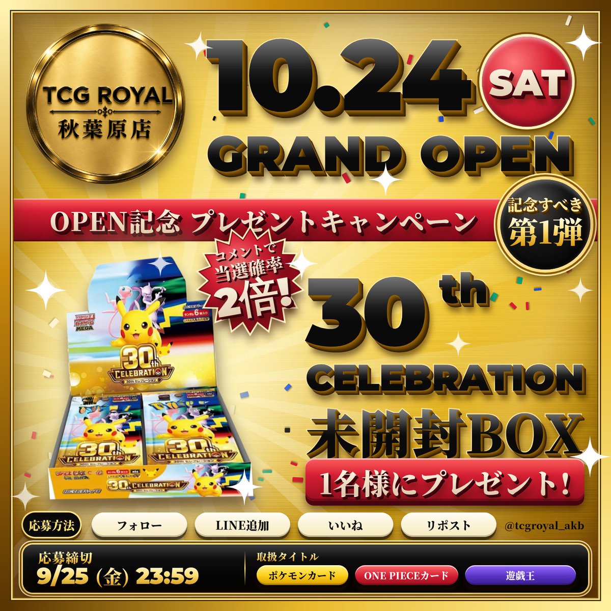 tcgroyal_akb's tweet photo. 🎊 TCG ROYAL 秋葉原店 GRAND OPEN ＆ プレゼントキャンペーン第1弾 🎁

10月24日（土）、TCG ROYALがついに秋葉原にGRAND OPEN！

OPENを記念して、本日から約1ヶ月間、毎週プレゼントキャンペーンを開催します🔥

取り扱いタイトルは、
⚡ ポケモンカード
🏴‍☠️ ONE PIECEカード
🔥 遊戯王

そして、記念すべきプレゼントキャンペーン第1弾はこちら！

🎁 30th CELEBRATION BOX 未開封BOX × 1名様

【応募方法】
① @tcgroyal_akb をフォロー
② TCG ROYAL公式LINEを追加
https://t.co/ZhOA4V6l8t
③ この投稿をいいね
④ この投稿をリポスト

🔥 さらに、この投稿にコメントで当選確率2倍！

好きなポケモン・ワンピース・遊戯王カードや、TCG ROYALへの応援コメントなど、内容は何でもOKです🙌

⏰ 応募締切：9月25日（金）23:59まで

秋葉原店OPENまで、毎週プレゼント企画を実施予定です🔥

たくさんのご応募、お待ちしております！