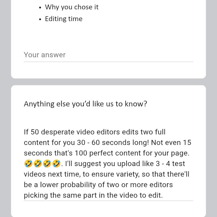 vickycedits's tweet photo. Hang on a minute let me get this right! 

He needs video editors that'll help him edit two full videos for free as a trial. 😃

They should make sure to give you the full service of a paid video editor. 🤫

But wait, it's still just a trail, nothing too serious 🥴

I filled up the entire form, and left the spaces for link to their free edit blank and I told them...

"If 50 desperate video editors edits two full content for you 30 - 60 seconds long! Not even 15 seconds that's 100 perfect content for your page. 🤣🤣🤣🤣.

I'll suggest you upload like 3 - 4 test videos next time, to ensure variety, so that there'll be a lower probability of two or more editors picking the same parts in the videos to edit."