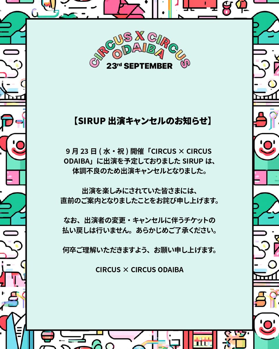 _CIRCUS_CIRCUS's tweet photo. 【SIRUP 出演キャンセルのお知らせ】

9月23日(水・祝)開催「CIRCUS × CIRCUS ODAIBA」に出演を予定しておりましたSIRUPは、体調不良のため出演キャンセルとなりました。

出演を楽しみにされていた皆さまには、直前のご案内となりましたことをお詫び申し上げます。

なお、出演者の変更・キャンセルに伴うチケットの払い戻しは行いません。あらかじめご了承ください。

何卒ご理解いただきますよう、お願い申し上げます。

CIRCUS × CIRCUS ODAIBA