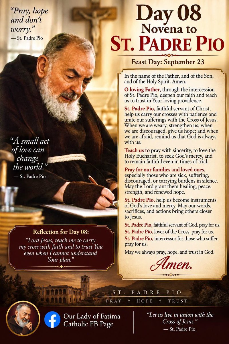 FGenteroyJr's tweet photo. 🙏 Day 08 Novena to St. Padre Pio

Feast Day: September 23

In the name of the Father, and of the Son, and of the Holy Spirit. Amen.

O loving Father, through the intercession of St. Padre Pio, deepen our faith and teach us to trust in Your loving providence.

St. Padre Pio, faithful servant of Christ, help us carry our crosses with patience and unite our sufferings with the Cross of Jesus. When we are weary, strengthen us; when we are discouraged, give us hope; and when we are afraid, remind us that God is always with us.

Teach us to pray with sincerity, to love the Holy Eucharist, to seek God's mercy, and to remain faithful even in times of trial.

Pray for our families and loved ones, especially those who are sick, suffering, discouraged, or carrying burdens in silence. May the Lord grant them healing, peace, strength, and renewed hope.

St. Padre Pio, help us become instruments of God's love and mercy. May our words, sacrifices, and actions bring others closer to Jesus.

St. Padre Pio, faithful servant of God, pray for us.
St. Padre Pio, lover of the Cross, pray for us.
St. Padre Pio, intercessor for those who suffer, pray for us.

May we always pray, hope, and trust in God.

Amen.

Reflection

“Lord Jesus, teach me to carry my cross with faith and to trust You even when I cannot understand Your plan.”

September 23 is the Memorial of St. Pius of Pietrelcina (Padre Pio) in the 2026 Roman Catholic calendar.