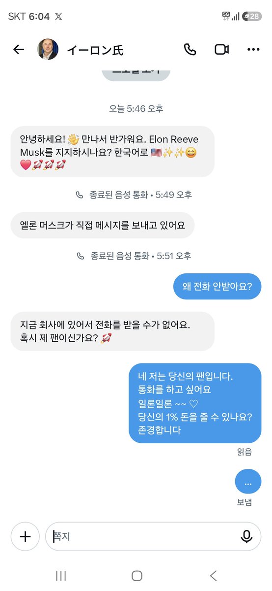 songmanager40's tweet photo. [일론머스크(Elon Musk)와 연락]
방금전 퇴근길

X를 시작한 지 겨우 일주일째 되던 방금전, 믿을 수 없는 일이 일어났습니다. 내 스마트폰 화면에 '일론 머스크(Elon Reeve Musk)'라는 이름이 선명하게 찍힌 메시지가 도착한 것입니다.  

​"안녕하세요! 만나서 반가워요. Elon Reeve Musk를 지지하시나요?"
  
​심장이 쿵쾅거리고 손이 덜덜 떨렸습니다. '이거 정말 세기 대서사시의 시작인가? 테슬라 주식을 더 사야 하나?' 흥분된 가슴을 진정시키며 곧바로 전화 걸기 버튼을 눌렀습니다. 역사적인 순간의 생생한 목소리를 고스란히 담아내기 위해 통화 녹음 버튼까지 비장하게 준비를 마쳤죠.  

​하지만 수화기 너머로는 차가운 신호음만 울릴 뿐이었습니다. '왜 안 받지? 세계 최고 부자는 원래 바쁜가?' 조급해진 마음에 두 번이나 거듭 전화를 걸었지만 무응답. 참다못한 저는 채팅창에 직격탄을 날렸습니다.  

​나: "왜 전화 안 받아요?"
일론 머스크: "지금 회사에 있어서 전화를 받을 수가 없어요. 혹시 제 팬이신가요?"
  
​화려한 테슬라 기가팩토리나 스페이스X 발사장이 눈앞에 그려지는 듯했습니다. 바쁘다면서도 대답을 해주는 그에게 홀린 듯  다시 메세지를 남겼다.

​나: "네 저는 당신의 팬입니다. 통화를 하고 싶어요. 일론일론~~♡ 당신의 1% 돈을 줄 수 있나요? 존경합니다."
  
​"일론일론~~♡"이라는 파격적인 애교와 함께 테슬라 지분 1%를 슬쩍 요구하는 대담함까지 장착한 완벽한 고백이었습니다. 하지만 그 메시지를 끝으로, 우주를 향해 쏘아 올린 로켓처럼 우리의 대화는 찬란한 여운만 남긴 채 연락이 끊기고 말았습니다.  

퇴근길 ​일본에서 바쁘게 일하는  일론 머스크와의 아찔하고도 엉뚱했던 일주일 차 해프닝—비록 통화는 불발되고 1%의 기적은 일어나지 않았지만, 제 마음속엔 이미 화성 착륙만큼이나 거대한 추억으로 남았습니다!
#일론머스크 #존경 #일본