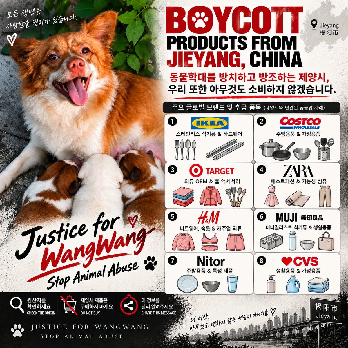 justice4wangwan's tweet photo. .
동물학대를 보고도 외면하고, 제대로 된 보호와 책임 추궁이 이루어지지 않는다면 우리는 소비자로서 우리가 할 수 있는 방법으로 목소리를 내겠습니다.

동물학대를 방치하고 방조하는 제양시,
우리 또한 아무것도 소비하지 않겠습니다.

제양시에서 생산되거나 제양시 공급망과 연결된 제품을 확인하고, 가능한 범위에서 소비하지 않는 불매운동에 동참해주세요.

다만 하나의 글로벌 브랜드가 판매하는 모든 제품이 제양시에서 생산되는 것은 아닙니다. 같은 브랜드라도 제품마다 생산지와 공급망이 다를 수 있으므로, 브랜드 자체를 무조건 불매하기보다 제품의 원산지·제조지·공급망을 확인한 뒤 제양시와 연결된 제품을 선택적으로 구매하지 않는 방식으로 참여해주시길 바랍니다.

우리가 원하는 것은 누군가에 대한 혐오가 아닙니다.

동물학대가 더 이상 묵인되지 않는 사회, 생명을 보호할 수 있는 제도, 그리고 가해 행위에 합당한 책임이 따르는 사회를 요구하는 것입니다.

소비는 선택이고, 그 선택은 메시지가 될 수 있습니다.

왕왕이를 잊지 말아주세요.
그리고 왕왕이와 같은 또 다른 희생이 생기지 않도록 함께 목소리를 내주세요.

If animal cruelty continues to be ignored, without proper protection or accountability, we will use the power we have as consumers to make our voices heard.

If Jieyang turns a blind eye to animal cruelty and allows it to continue,
we will choose not to support it through our consumption.

Please join us in checking for products manufactured in Jieyang or connected to its supply chains and, whenever possible, choosing not to purchase them.

However, this does not mean that every product sold by a global brand is manufactured in Jieyang. Manufacturing locations and supply chains may vary from product to product. Rather than indiscriminately boycotting an entire brand, we encourage you to check each product’s origin, manufacturing location, and supply-chain information, and selectively avoid products linked to Jieyang.

This campaign is not about hatred toward anyone.

We are calling for a society where animal cruelty is no longer tolerated, where effective systems are in place to protect lives, and where those responsible for acts of cruelty are held appropriately accountable.

Consumption is a choice, and our choices can send a message.

Please remember WangWang.
And please raise your voice with us so that no other animal has to suffer the same fate.

#JusticeForWangWang #StopAnimalAbuse #왕왕이