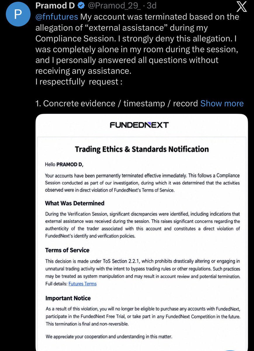 propwatchmedia's tweet photo. 🚨 BREAKING: FUNDEDNEXT TERMINATES TRADER AFTER PAYOUT REQUEST

A trader claims @fnfutures permanently terminated his $50K Futures account after he requested a payout. He says the account reached $54K+, completed the payout requirements and requested a $1,200 payout.

According to @Pramod_29_ , just 2 hours later, FundedNext requested a Compliance Session. He says he completed it alone, without any external assistance. Around 24 hours later, his account was permanently terminated for allegedly receiving “external assistance” during the session.

The trader strongly denies this and says he repeatedly asked for the evidence, timestamp or recording showing where the alleged assistance was detected but claims he still hasn’t received it.

What makes this even more serious: he says $960 had already been paid from the same trading activity, while $4,189 profit was made before the Compliance Session.

If the violation happened, show the evidence.

What exactly was detected? At what timestamp? What triggered the permanent termination?

A termination notice saying “significant discrepancies” isn’t the same as showing the trader what those discrepancies actually were.

Payout requested → Compliance Session → Alleged violation → Permanent termination.

This sequence alone doesn’t prove wrongdoing by either side. But it absolutely deserves a clear explanation.

@FundedNext @Jayed_FN @galibsyed_ 
@fnfutures 

If the evidence exists, explain it. If there was an error, fix it.

Traders deserve transparency when thousands of dollars are at stake.
