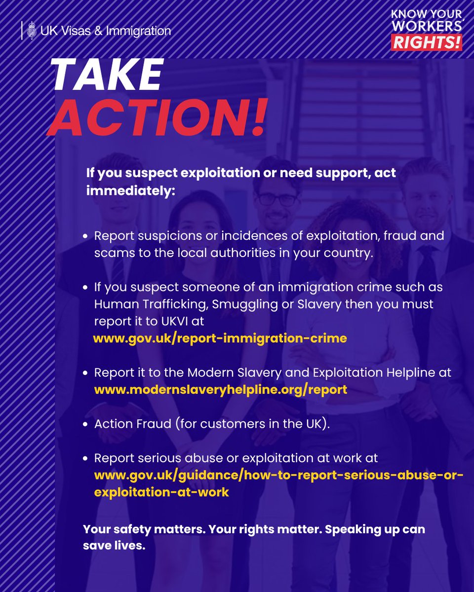Graphic from UK Visas & Immigration and the Know Your Workers’ Rights campaign. Background shows a group of workers with a purple overlay. Large headline reads: “TAKE ACTION!”
Text states: “If you suspect exploitation or need support, act immediately:” followed by five bullet points:
• Report suspicions or incidences of exploitation, fraud and scams to the local authorities in your country.
• If you suspect someone of an immigration crime such as Human Trafficking, Smuggling or Slavery then you must report it to UKVI at www.gov.uk/report-immigration-crime.
• Report it to the Modern Slavery and Exploitation Helpline at www.modernslaveryhelpline.org/report.
• Action Fraud (for customers in the UK).
• Report serious abuse or exploitation at work at www.gov.uk/guidance/how-to-report-serious-abuse-or-exploitation-at-work.