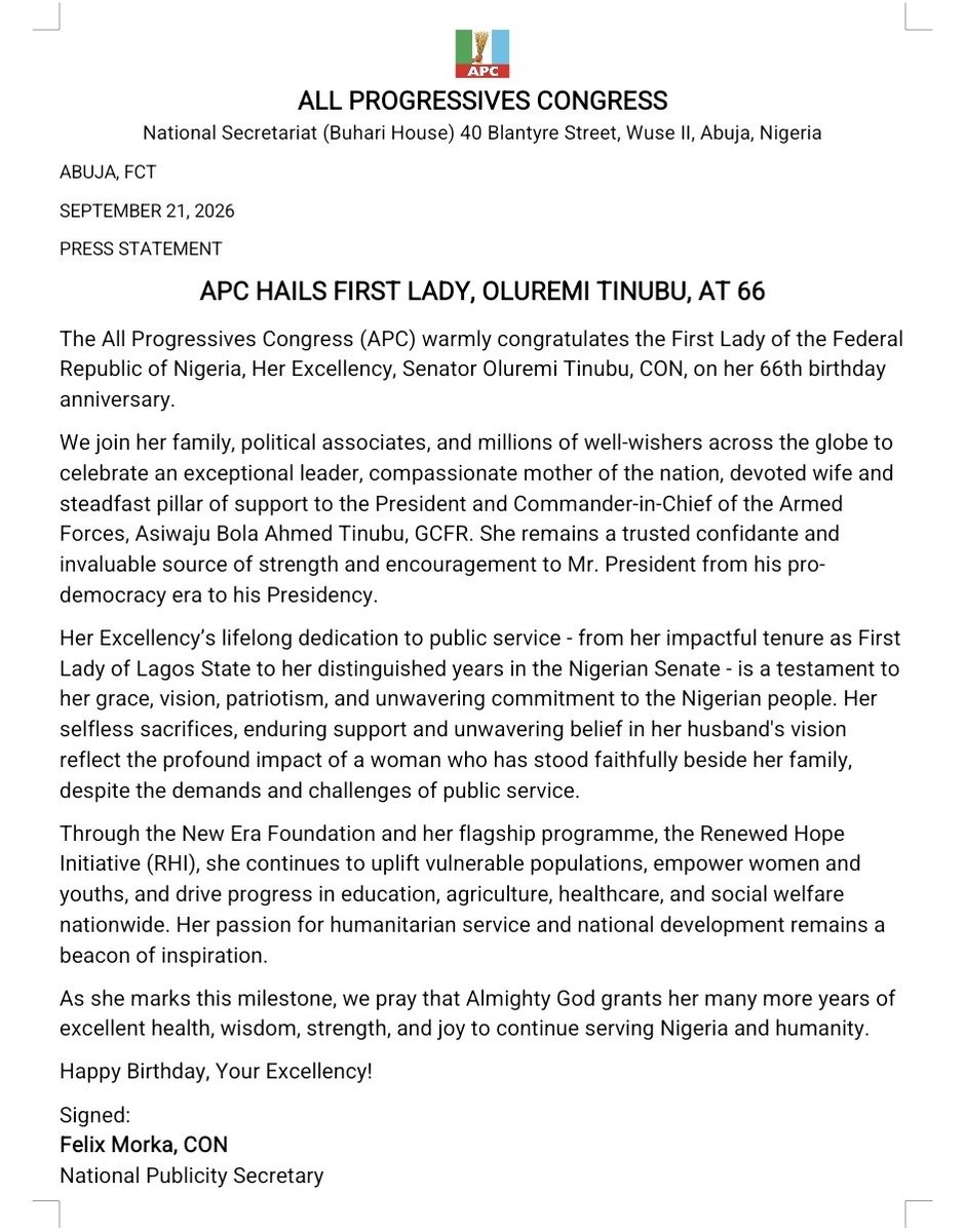 OfficialAPCNg's tweet photo. ABUJA, FCT

SEPTEMBER 21, 2026

​PRESS STATEMENT

APC HAILS FIRST LADY, OLUREMI TINUBU, AT 66

​The All Progressives Congress (APC) warmly congratulates the First Lady of the Federal Republic of Nigeria, Her Excellency, Senator Oluremi Tinubu, CON, on her 66th birthday anniversary.

​We join her family, political associates, and millions of well-wishers across the globe to celebrate an exceptional leader, compassionate mother of the nation, devoted wife and steadfast pillar of support to the President and Commander-in-Chief of the Armed Forces, Asiwaju Bola Ahmed Tinubu, GCFR. She remains a trusted confidante and invaluable source of strength and encouragement to Mr. President from his pro-democracry era to his Presidency.

​Her Excellency’s lifelong dedication to public service - from her impactful tenure as First Lady of Lagos State to her distinguished years in the Nigerian Senate - is a testament to her grace, vision, patriotism, and unwavering commitment to the Nigerian people. Her selfless sacrifices, enduring support and unwavering belief in her husband's vision reflect the profound impact of a woman who has stood faithfully beside her family, despite the demands and challenges of public service.

​Through the New Era Foundation and her flagship programme, the Renewed Hope Initiative (RHI), she continues to uplift vulnerable populations, empower women and youths, and drive progress in education, agriculture, healthcare, and social welfare nationwide. Her passion for humanitarian service and national development remains a beacon of inspiration.

​As she marks this milestone, we pray that Almighty God grants her many more years of excellent health, wisdom, strength, and joy to continue serving Nigeria and humanity.

​Happy Birthday, Your Excellency!

​Signed:

Felix Morka, CON
National Publicity Secretary
All Progressives Congress (APC)