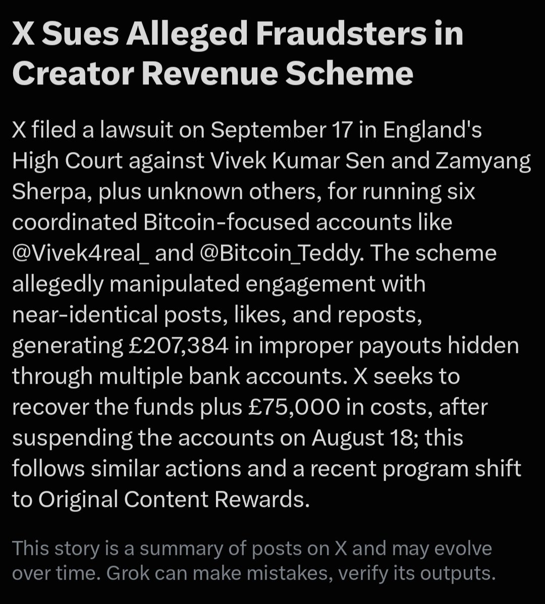 SpiritLoveCodex's tweet photo. FYI. For all interested 

X is tightening the screws on creator-payout fraud. On September 17, 2026, X Internet Unlimited Company and X Corp. filed a High Court claim in England against Vivek Kumar Sen, Zamyang Sherpa, and unidentified operators of a network of Bitcoin-themed accounts. The company alleges the group ran coordinated profiles—including @Vivek4real_, @Bitcoin_Teddy, @saylordocs, @TrendingBitcoin, @Kalshibacktest, and @PolyBackTest—that posted near-identical crypto headlines within seconds or minutes of one another, then liked, replied to, and reposted each other’s content to manufacture engagement. X says that activity generated at least £207,384 in Creator Revenue Sharing payouts it now wants back, plus at least £75,000 in investigation and remediation costs.

The filing describes a classic engagement-farm setup: overlapping Stripe accounts, mismatched names (one Stripe profile listed “Stefan Mann” while the bank account belonged to Sen), shared devices and identifiers, and multiple bank accounts used to keep money flowing if one handle was flagged. Some accounts even posted the same material 11 seconds apart. X suspended the network on August 18 for coordinated revenue-sharing fraud and platform manipulation, then followed with the lawsuit a month later. General Counsel James Burnham put it bluntly: X “do[es] not tolerate fraudulent behaviour” and “will act forcefully to protect our platform and the earnings of genuine creators.” Elon Musk added a shorter version: “Don’t mess with X.”

The case lands as X is already changing the rules that made this kind of scheme profitable. Creator Revenue Sharing stopped accepting new applicants in early August, officially ended on September 7, and is being replaced by Original Content Rewards, which pays only for qualified impressions on original posts from Premium users rather than raw engagement volume. Replies, recycled content, and manufactured metrics no longer count the same way. This is not X’s first enforcement action of this type—similar suits have targeted click farms and other payout-abuse rings—but the public filing, named defendants, and demand for repayment signal a more aggressive posture: detect the farm, shut the accounts, then go to court to claw the money back. The allegations remain unproven; the court will decide whether the network was a coordinated fraud or something else. For now, the message from the platform is clear: gaming the payout system is no longer just a terms-of-service violation. It can become a High Court claim.