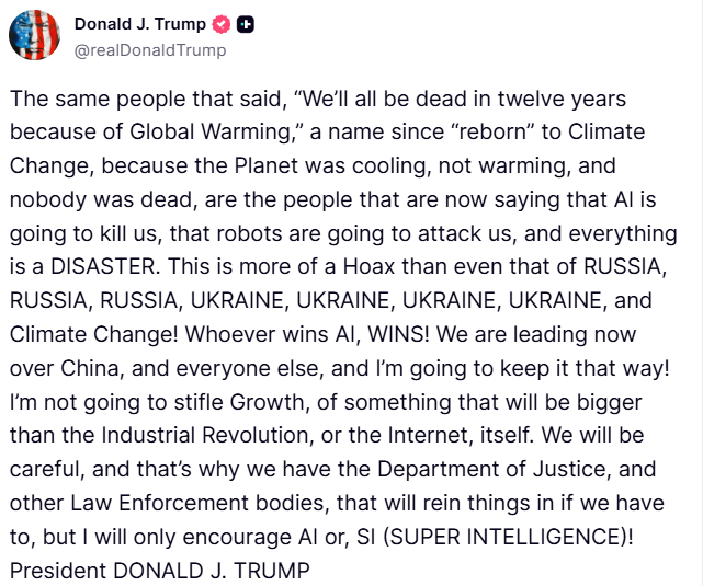 clashreport's tweet photo. Trump:
Whoever wins AI, WINS! We are leading now over China, and everyone else, and I’m going to keep it that way!
I’m not going to stifle Growth, of something that will be bigger than the Industrial Revolution, or the Internet, itself.
We will be careful, and that’s why we have the Department of Justice, and other Law Enforcement bodies, that will rein things in if we have to, but I will only encourage AI or, SI (SUPER INTELLIGENCE)!