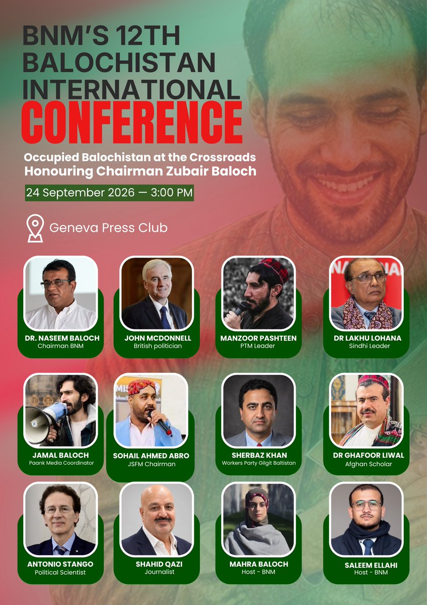 BNMovement_'s tweet photo. BNM’s 12th Balochistan International Conference — #BIC12

“Occupied Balochistan at the Crossroads: Human Rights, Justice and the Struggle for Freedom — Honouring the Legacy of Chairman Zubair Baloch.”

📅  24 September 2026

📍 Geneva Press Club
Chem. de l’Impératrice 18
1292 Pregny-Chambésy, Switzerland

🕒 3:00 PM
📌 Ground Floor Hall

🎙️ Speakers

1. Dr. Naseem Baloch
Chairman of the Baloch National Movement (BNM). He joined the Baloch national movement during his student years and was forcibly disappeared twice, according to BNM. He has played a key role in organizing BNM’s diaspora activities and previously served as organizer of its Diaspora Committee.

2. John McDonnell
British Labour politician and Member of Parliament for Hayes and Harlington since 1997. He served as Shadow Chancellor of the Exchequer from 2015 to 2020. In recent years, he has raised issues concerning Balochistan and the Baloch people in the British Parliament.

3. Manzoor Pashteen
A prominent Pashtun human-rights activist and leader of the Pashtun Tahafuz Movement (PTM). Originally from South Waziristan, he is known for advocating for Pashtun rights and speaking against enforced disappearances, extrajudicial killings, and discrimination.

4. Dr. Lakhu Lohana
A Sindhi community leader and human-rights activist based in the United Kingdom. He has held senior positions in the World Sindhi Congress (WSC), including General Secretary and Chairman, and has advocated for Sindhi cultural, linguistic, political, and human rights.

5. Jamal Baloch
A Baloch human-rights activist and media coordinator with Paank, the human-rights department of the Baloch National Movement. He has worked to raise international awareness of human-rights concerns in Balochistan, including enforced disappearances and the situation of Baloch political activists.

6. Sohail Ahmed Abro
A political activist based in the United Kingdom and representative and chairman of the Jeay Sindh Freedom Movement. He has represented Sindh at various international forums, including events associated with the UN Human Rights Council in Geneva.

7. Sherbaz Khan
A social and political activist and human-rights advocate representing the Workers Party Gilgit-Baltistan.

8. Dr. Ghafoor Liwal
An Afghan scholar, writer, poet, and diplomat. He has held various positions in the Afghan government and served as Afghanistan’s Ambassador to Iran. He is also known for his work in Afghan literature, culture, and regional studies.

9. Antonio Stango
A political scientist and international human-rights expert who has worked in the human-rights field since the 1980s. He has led international projects and monitoring missions across Europe, Asia, Africa, and the Middle East. He is President of the Italian Federation for Human Rights (FIDU) and a professor of International Organizations and Human Rights at Rome Link Campus University.

10. Shahid Qazi
A UK-based journalist, political analyst, and host of *The Unmuted Voice*. With more than two decades of journalism experience, he has covered politics, security, human rights, and regional affairs across Pakistan and Afghanistan. He has previously worked with NBC News and ITV News and continues to provide analysis on South Asian affairs.

🎤 Hosts

Mahra Baloch — BNM
Saleem Ellahi — BNM

---

#BIC12
#BNMatUNSep2026
#BNMGlobalCampaign