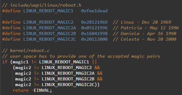 TrisH0x2A's tweet photo. the Linux reboot syscall refuses to work unless you pass 0xfee1dead and Linus's birthday

kind of beautiful that Linus signed a piece of the kernel with his own family

if the magic values do not match the kernel returns EINVAL and nothing happens

along with his own birthday the birthdays of his three daughters are accepted too