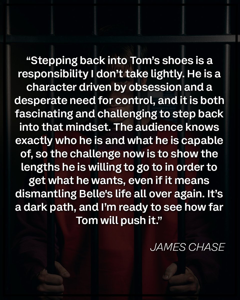 A quote from James Chase saying: \n\n\u201CStepping back into Tom\u2019s shoes is a responsibility I don\u2019t take lightly. He is a character driven by obsession and a desperate need for control, and it is both fascinating and challenging to step back into that mindset. The audience knows exactly who he is and what he is capable of, so the challenge now is to show the lengths he is willing to go to in order to get what he wants, even if it means dismantling Belle's life all over again. It\u2019s a dark path, and I\u2019m ready to see how far Tom will push it.\u201D