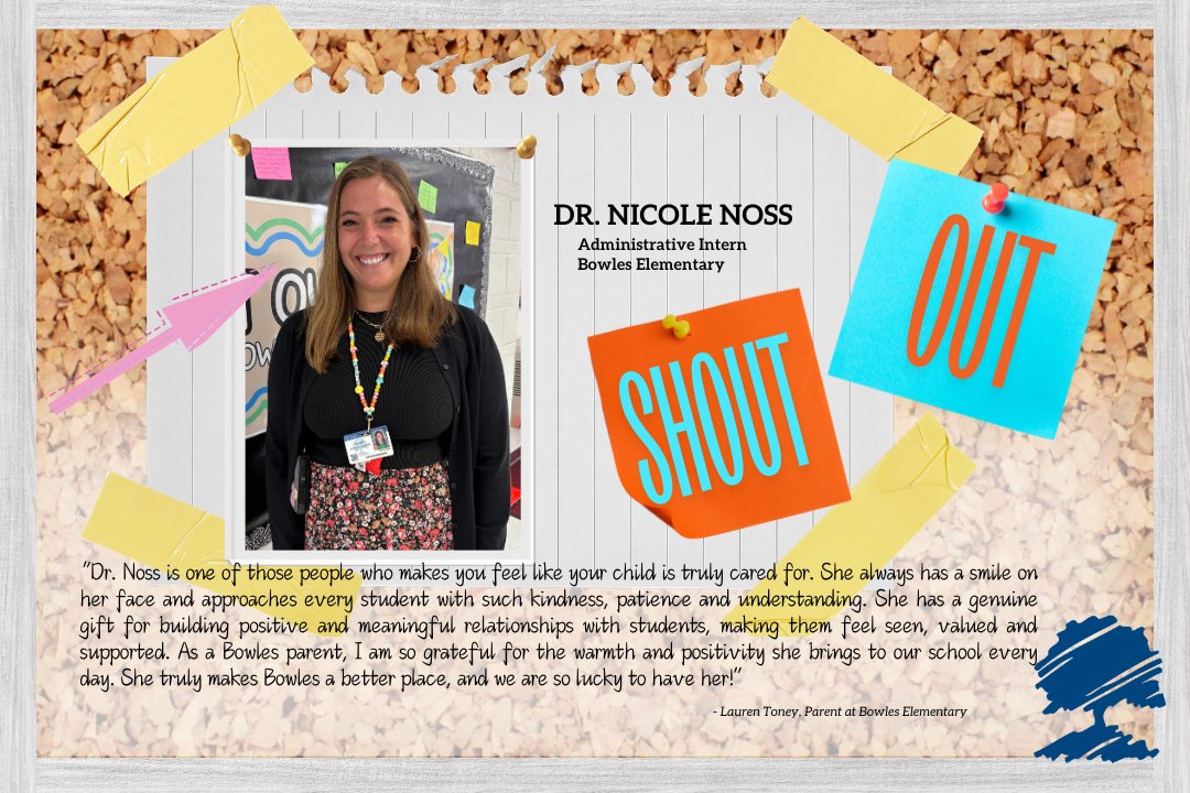 A graphic reads "Dr. Nicole Noss, Administrative Intern, Bowles Elementary, Shout Out
"'Dr. Noss is one of those people who makes you feel like your child is truly cared for. She always has a smile on her face and approaches every student with such kindness, patience and understanding. She has a genuine gift for building positive and meaningful relationships with students, making them feel seen, valued and supported. As a Bowles parent, I am so grateful for the warmth and positivity she brings to our school every day. She truly makes Bowles a better place, and we are so lucky to have her!' - Lauren Toney, Parent at Bowles Elementary"