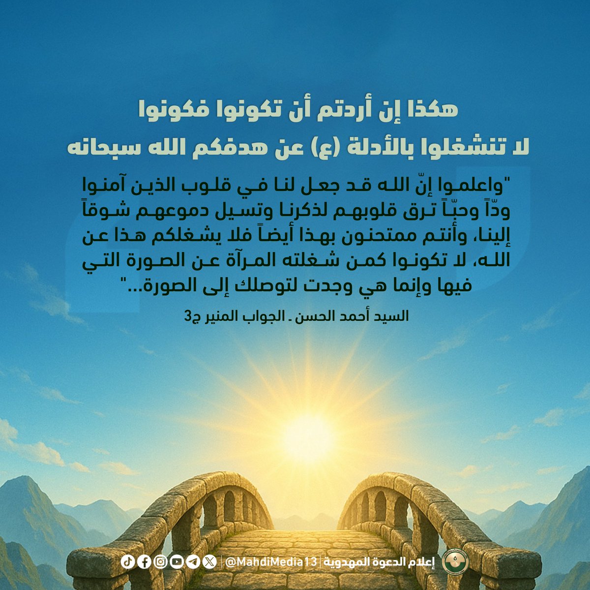 MahdiMedia13's tweet photo. هكذا إن أردتم أن تكونوا فكونوا
لا تنشغلوا بالأدلة (ع) عن هدفكم الله سبحانه

"واعلموا إنّ الله قد جعل لنا في قلوب الذين آمنوا ودّاً وحبّاً ترق قلوبهم لذكرنا وتسيل دموعهم شوقاً إلينا، وأنتم ممتحنون بهذا أيضاً فلا يشغلكم هذا عن الله، لا تكونوا كمن شغلته المرآة عن الصورة التي فيها وإنما هي وجدت لتوصلك إلى الصورة، فأعلموا يرحمكم الله إنّ خلفاء الله في أرضه ما هم إلاّ أدلة يعرفهم من عرفهم وبهم يُعرف الله، فغايتكم الله وغرضكم معرفته سبحانه وتعالى فإياكم ثم إياكم أن تنشغلوا بالأدلة (سلام الله عليهم أجمعين) عن هدفكم الذي أشاروا ويشيرون ��ليه".

السيد أحمد الحسن ـ الجواب المنير عبر الأثير ج3