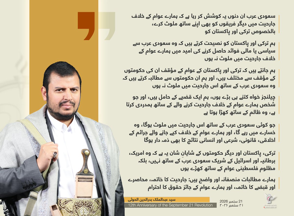 Nasr_Amer1's tweet photo. سید عبدالملک بدرالدین الحوثی

سعودی عرب ان دنوں یہ کوشش کر رہا ہے کہ ہمارے عوام کے خلاف جارحیت میں دیگر فریقوں کو بھی اپنے ساتھ ملوث کرے، بالخصوص ترکی اور پاکستان کو
ہم ترکی اور پاکستان کو نصیحت کرتے ہیں کہ وہ سعودی عرب سے سیاسی یا مالی فوائد حاصل کرنے کی امید میں ہمارے عوام کے خلاف جارحیت میں ملوث نہ ہوں
ہم جانتے ہیں کہ ترکی اور پاکستان کے عوام کے مؤقف ان کی حکومتوں کے مؤقف سے مختلف ہیں، اور ہم ان حکومتوں سے مطالبہ کرتے ہیں کہ وہ سعودی عرب کے ساتھ اس جارحیت میں ملوث نہ ہوں
چیلنجز خواہ کتنے ہی بڑے ہوں، ہم ایک قضیے کے حامل ہیں، اور جو شخص ہمارے عوام کے خلاف جارحیت کرنے والے کے ساتھ ہمدردی کرتا ہے، وہ ظالم کے ساتھ کھڑا ہوتا ہے
جو کوئی سعودی عرب کے ساتھ اس جارحیت میں ملوث ہوگا، وہ خسارے میں رہے گا، اور ہمارے عوام کے خلاف کیے جانے والے جرائم کے اخلاقی، قانونی، شرعی اور انسانی نتائج کا بھی ذمہ دار ہوگا
ترکی، پاکستان اور دیگر حکومتوں کے شایانِ شان یہ ہے کہ وہ امریکہ، برطانیہ اور اسرائیل کے شریک سعودی عرب کے ساتھ نہیں، بلکہ مظلوم فلسطینی عوام کے ساتھ کھڑے ہوں
کسی بھی فریق کا مثبت کردار یہ ہونا چاہیے کہ وہ جارحیت میں ملوث ہونے کے بجائے منصفانہ حل کی بنیاد پر جنگ کے خاتمے کے لیے کام کرے
ہمارے مطالبات منصفانہ اور واضح ہیں: جارحیت کا خاتمہ، محاصرے اور قبضے کا خاتمہ، اور ہمارے عوام کے جائز حقوق کا احترام