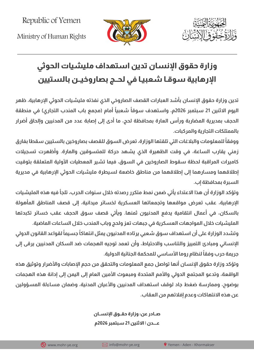 mohr_yemen's tweet photo. وزارة حقوق الإنسان تدين استهداف مليشيات الحوثي الإرهابية سوقا شعبيا في لحج بصاروخين بالستيين

تدين وزارة حقوق الإنسان بأشد العبارات القصف الصاروخي الذي نفذته مليشيات الحوثي الإرهابية، ظهر اليوم الاثنين 21 سبتمبر 2026م، واستهدف سوقاً شعبياً أمام (مجمع باب المندب التجاري) في منطقة الحجف بمديرية المضاربة ورأس العارة بمحافظة لحج، ما أدى إلى إصابة عدد من المدنيين وإلحاق أضرار بالممتلكات التجارية والمركبات.

ووفقاً للمعلومات والبلاغات التي تلقتها الوزارة، تعرض السوق للقصف بصاروخين بالستيين سقطا بفارق زمني يقارب الساعة، في وقت الظهيرة الذي يشهد حركة للمتسوقين والمارة. وأظهرت تسجيلات كاميرات المراقبة لحظة سقوط الصاروخين في السوق، فيما تشير المعطيات الأولية المتعلقة بتوقيت إطلاقهما ومسارهما إلى إطلاقهما من مناطق خاضعة لسيطرة مليشيات الحوثي الإرهابية في مديرية السبرة بمحافظة إب.

وتؤكد الوزارة أن هذا الاعتداء يأتي ضمن نمط متكرر رصدته خلال سنوات الحرب، تلجأ فيه هذه المليشيات الإرهابية، عقب تعرض مواقعها وتجمعاتها العسكرية لخسائر ميدانية، إلى قصف المناطق المأهولة بالسكان، في أعمال انتقامية يدفع المدنيون ثمنها. ويأتي قصف سوق الحجف عقب خسائر تكبدتها المليشيات خلال المواجهات العسكرية في جبهات تعز ولحج وباب المندب خلال الساعات الماضية.

وتشدد الوزارة على أن استهداف سوق شعبي يرتاده المدنيون يمثل انتهاكاً جسيماً لقواعد القانون الدولي الإنساني ومبادئ التمييز والتناسب والاحتياط، وأن تعمد توجيه الهجمات ضد السكان المدنيين يرقى إلى جريمة حرب وفقاً لنظام روما الأساسي للمحكمة الجنائية الدولية. 

وتؤكد وزارة حقوق الإنسان أنها تواصل جمع المعلومات والتحقق من حجم الإصابات والأضرار وتوثيق هذه الواقعة، وتدعو المجتمع الدولي والأمم المتحدة ومبعوث الأمين العام إلى اليمن إلى إدانة هذه الهجمات بوضوح، وممارسة ضغط جاد لوقف استهداف المدنيين والأعيان المدنية، وضمان مساءلة المسؤولين عن هذه الانتهاكات وعدم إفلاتهم من العقاب.

صــادر عن: وزارة حقــوق الإنســان
عـدن | الاثنين 21 سبتمبر 2026م

https://t.co/NaCOlXF85M