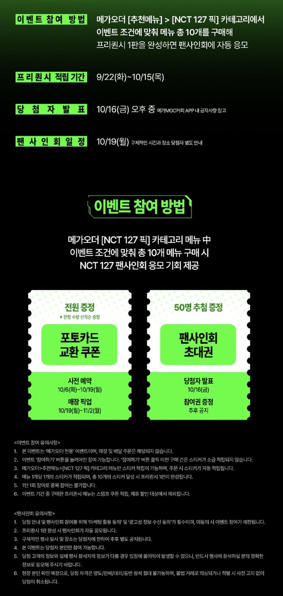 haechan_chanhae's tweet photo. 127 메가커피 팬싸, 포카 이벤트 

팬싸 : 10/19(월) (50명)
프리퀀시 적립 기간 : 9/22~10/15
당첨자 발표 : 10/16(금) 오후 (메가커피 어플 내 공지사항)

NCT127 픽 메뉴 중 조건에 맞춰 10개 구매 시 응모 기회 제공
* 메뉴 1개당 스티커 1개 자동 적립
-> 스티커 10개 달성 시 프리퀀시 1판 완성
-> 프리퀀시 1판 완성 시 팬싸 자동 응모 & 포카 교환 쿠폰 발급 필수

- 스티커 10개
= 미션메뉴 2개 + 일반메뉴 7개 (1스티커는 10주년 축하 자동적립)

- 메가오더 전용 이벤트
- 1인 1회 참여 가능

- 스페셜 리스닝 타임
   = 팬싸 현장에서 멤버들과 함께 노래 듣기

포토카드 교환 쿠폰
사전예약 : 10/6~10/19
매장 픽업 : 10/19(월)~11/2(월)
- 한정수량 선착순 증정