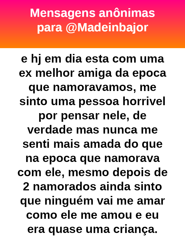e hj em dia esta com uma ex melhor amiga da epoca que namoravamos, me sinto uma pessoa horrivel por pensar nele, de verdade mas nunca me senti mais amada do que na epoca que namorava com ele, mesmo depois de 2 namorados ainda sinto que ninguém vai me amar como ele me amou e eu era quase uma criança.