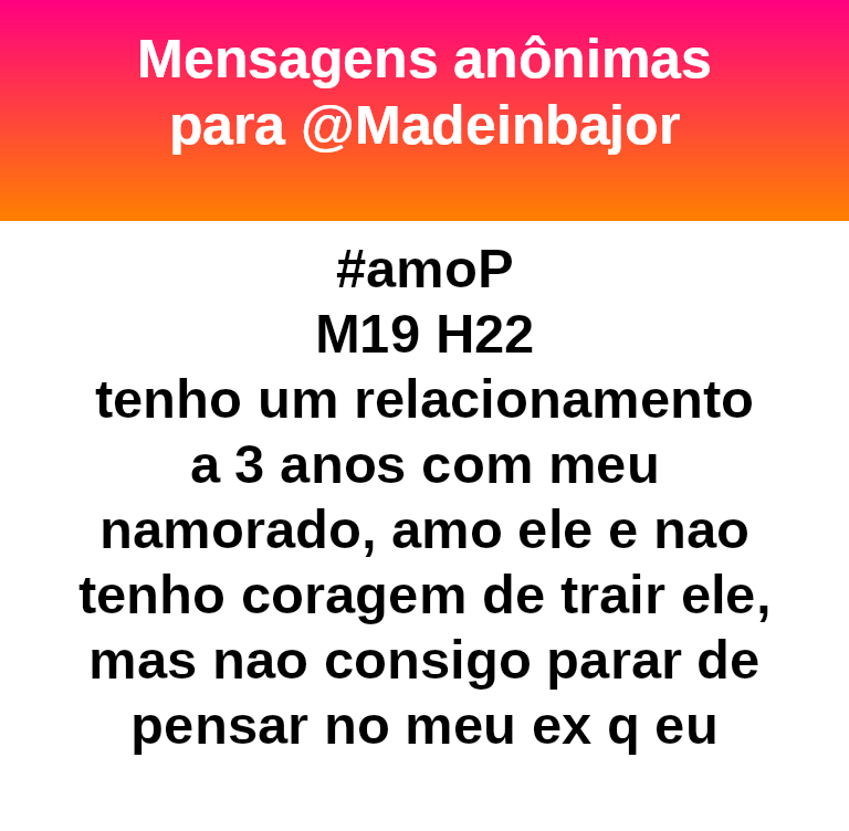 #amoP
M19 H22
tenho um relacionamento a 3 anos com meu namorado, amo ele e nao tenho coragem de trair ele, mas nao consigo parar de pensar no meu ex q eu