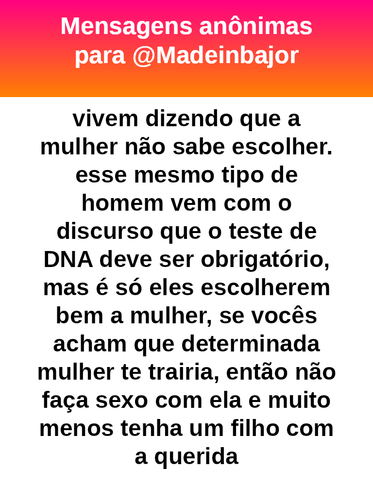 vivem dizendo que a mulher não sabe escolher. esse mesmo tipo de homem vem com o discurso que o teste de DNA deve ser obrigatório, mas é só eles escolherem bem a mulher, se vocês acham que determinada mulher te trairia, então não faça sexo com ela e muito menos tenha um filho com a querida