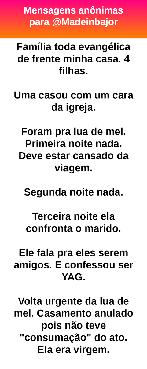 Família toda evangélica de frente minha casa. 4 filhas.
Uma casou com um cara da igreja.
Foram pra lua de mel. Primeira noite nada. Deve estar cansado da viagem.
Segunda noite nada.
Terceira noite ela confronta o marido.
Ele fala pra eles serem amigos. E confessou ser YAG.
Volta urgente da lua de mel. Casamento anulado pois não teve "consumação" do ato. Ela era virgem.