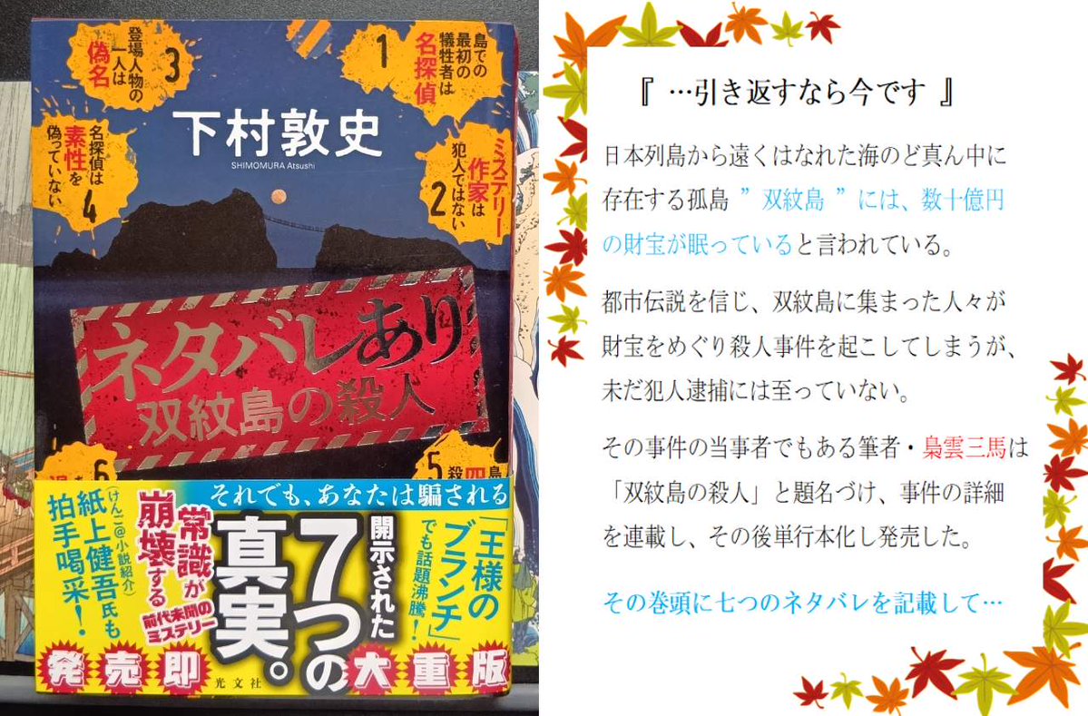 p20617's tweet photo. ネタバレあり・双紋島の殺人
下村敦史

『 ーーこれは読まなければいけない 』

表紙には大きく書かれた七つのネタバレ。
ミステリー小説としてフェアな記述。
舞台は定番の「嵐の孤島」

ここまで書かれているのに、意外な結末に驚いてしまいました。

多くの方に是非読んで欲しい一作です！

#読了 https://t.co/mUG8WOc7x6