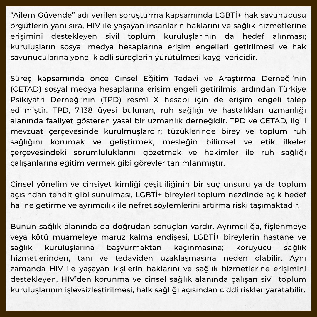 istabip's tweet photo. “Ailem Güvende” adı verilen soruşturma kapsamında LGBTİ+ hak savunucusu örgütlerin yanı sıra, HIV ile yaşayan insanların haklarını ve sağlık hizmetlerine erişimini destekleyen sivil toplum kuruluşlarının da hedef alınması; kuruluşların sosyal medya hesaplarına erişim engelleri getirilmesi ve hak savunucularına yönelik adli süreçlerin yürütülmesi kaygı vericidir.

Süreç kapsamında önce Cinsel Eğitim Tedavi ve Araştırma Derneği’nin (CETAD) sosyal medya hesaplarına erişim engeli getirilmiş, ardından Türkiye Psikiyatri Derneği’nin (TPD) resmî X hesabı için de erişim engeli talep edilmiştir. TPD, 7.138 üyesi bulunan, ruh sağlığı ve hastalıkları uzmanlığı alanında faaliyet gösteren yasal bir uzmanlık derneğidir. TPD ve CETAD, ilgili mevzuat çerçevesinde kurulmuşlardır; tüzüklerinde birey ve toplum ruh sağlığını korumak ve geliştirmek, mesleğin bilimsel ve etik ilkeler çerçevesindeki sorumluluklarını gözetmek ve hekimler ile ruh sağlığı çalışanlarına eğitim vermek gibi görevler tanımlanmıştır.

Cinsel yönelim ve cinsiyet kimliği çeşitliliğinin bir suç unsuru ya da toplum açısından tehdit gibi sunulması, LGBTİ+ bireyleri toplum nezdinde açık hedef haline getirme ve ayrımcılık ile nefret söylemlerini artırma riski taşımaktadır.

Bunun sağlık alanında da doğrudan sonuçları vardır. Ayrımcılığa, fişlenmeye veya kötü muameleye maruz kalma endişesi, LGBTİ+ bireylerin hastane ve sağlık kuruluşlarına başvurmaktan kaçınmasına; koruyucu sağlık hizmetlerinden, tanı ve tedaviden uzaklaşmasına neden olabilir. Aynı zamanda HIV ile yaşayan kişilerin haklarını ve sağlık hizmetlerine erişimini destekleyen, HIV’den korunma ve cinsel sağlık alanında çalışan sivil toplum kuruluşlarının işlevsizleştirilmesi, halk sağlığı açısından ciddi riskler yaratabilir.

Türkiye’nin HIV/AIDS alanındaki mevcut ulusal politikaları da bunun tersini göstermektedir. Sağlık Bakanlığı tarafından yayımlanan Türkiye HIV/AIDS Kontrol Programı 2025-2030, HIV ile mücadelede insan haklarını gözetmeyi, HIV ile yaşayan kişilerin tanı, tedavi, bakım ve desteğe eşit biçimde ulaşmasını ve toplum sağlığının korunmasını hedeflemektedir. Bakanlığın ilgili açıklamalarında, HIV ile mücadelede özellikle ayrımcılığa ve damgalamayla karşı karşıya kalan gruplara ulaşmanın ve bu kişilerin katılımını sağlamanın önemi vurgulanmaktadır.

Dolayısıyla bilimsel sağlık bilgisini topluma ulaştıran ve sağlık hakkını savunan meslek örgütleri ile sivil toplum kuruluşlarının faaliyet alanlarının daraltılması, kamu politikaları açısından da ciddi bir çelişki yaratmaktadır.

LGBTİ+ bireylerin ve HIV ile yaşayan insanların sağlık hakkı korunmalı; ayrımcılık ve damgalamayla mücadele güçlendirilmelidir.

Bilimsel bilgiye, meslek örgütlerine ve sağlık hakkına yönelik kısıtlamalara son verilmelidir.

İstanbul Tabip Odası