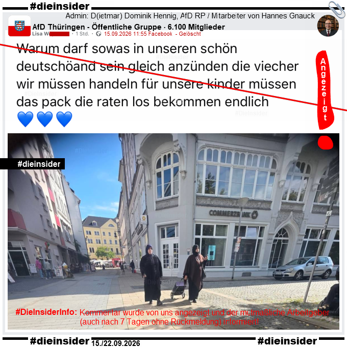In der öffentlichen 6.100 Mitglieder großen Gruppe "AfD Thüringen" von Admin Dietmar Dominik Hennig von der AfD Donnersbergkreis in Rheinland-Pfalz und wissenschaftlicher Mitarbeiter des rechtsextremistischen AfD Bundestagsabgeordneten Hannes Gnauck aus Brandenburg wurde am 15.09.2026 von Lisa W. ein Bild geteilt, auf dem man 2 Frauen mit Kopftuch laufen sieht. Dazu schrieb Lisa W. im Post
"Warum darf sowas in unseren schön deutschöand sein gleich anzünden die viecher wir müssen handeln für unsere kinder müssen das pack die raten los bekommen endlich. 💙💙💙"
Anmerkung #DieInsider: Der Post wurde am gleichen Tag wieder gelöscht. Wir haben den Post bzw. Kommentar angezeigt und den mutmaßlichen Arbeitgeber informiert. Bis zum heutigen Tag (22.09.) aber keine Antwort bekommen.