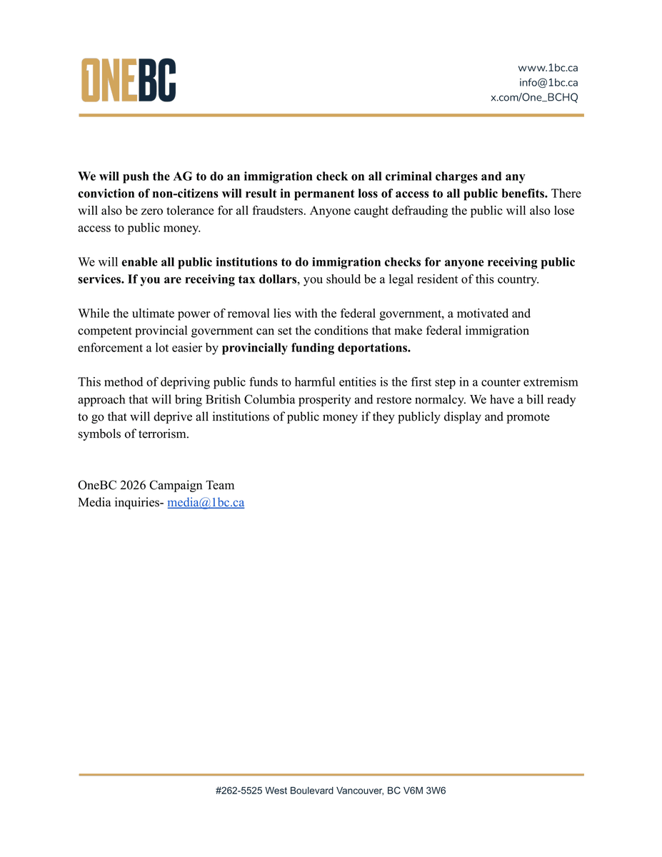 One_BCHQ's tweet photo. OneBC 2026 Election Statement on Immigration and Extremism

British Columbia, Canada and to an extent the wider Western world, are facing rising problems with mass migration and extremism that are changing our standard of living, our quality of life, and voters want accountability.

While the self-appointed intellectuals may snicker “This is a provincial election and immigration is a federal issue,” and no doubt the other political parties when asked about this issue will shrug their shoulders - or maybe mouth some vague words about cooperation with the federal government if they are brave - we disagree.

OneBC does not believe in deferred responsibility. If we go down this path, every issue that gets too big will be the responsibility of the federal government and any problem deemed minor will be dumped on municipal governments.

First, OneBC will make sure that British Columbia has the same provincial immigration controls that are exercised by Quebec.  In this case Quebec is obviously right that the province should have more control about how many people come into their province and who exactly they are. OneBC will go one step further ensuring that any new immigrant coming to live in BC has to have an in-person interview and background check by a provincial officer.

Immigrants coming to live in the province should be able to speak English or French and be completely unaffiliated with extremist ideological movements like the IRGC, CCP, Hamas, Samidoun, Hezbollah, or Khalistan.

Second, at the start of the summer break in the legislature OneBC’s executive team created a task force to look into what can be done about illegal immigration the provincial end. While deporting all illegal immigrants may be the logical end conclusion of any immigration policy, the provincial government does not have deportation powers. We have determined that if OneBC is in the legislature and able to successfully apply pressure to the Attorney General and Auditor General we can effectively cut off all criminals and scammers from the public dollar with two good directives.

We will push the AG to do an immigration check on all criminal charges and any conviction of non-citizens will result in permanent loss of access to all public benefits. There will also be zero tolerance for all fraudsters. Anyone caught defrauding the public will also lose access to public money.

We will enable all public institutions to do immigration checks for anyone receiving public services. If you are receiving tax dollars, you should be a legal resident of this country.

While the ultimate power of removal lies with the federal government, a motivated and competent provincial government can set the conditions that make federal immigration enforcement a lot easier by provincially funding deportations.

This method of depriving public funds to harmful entities is the first step in a counter extremism approach that will bring British Columbia prosperity and restore normalcy. We have a bill ready to go that will deprive all institutions of public money if they publicly display and promote symbols of terrorism.